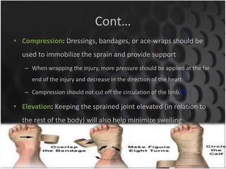 Cont… 
• Compression: Dressings, bandages, or ace-wraps should be 
used to immobilize the sprain and provide support 
– When wrapping the injury, more pressure should be applied at the far 
end of the injury and decrease in the direction of the heart 
– Compression should not cut off the circulation of the limb.[8] 
• Elevation: Keeping the sprained joint elevated (in relation to 
the rest of the body) will also help minimize swelling 
sriloy21@gmail.com 
 