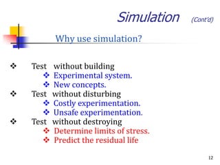 Simulation   (Cont’d)


          Why use simulation?

   Test without building
        Experimental system.
        New concepts.
   Test without disturbing
        Costly experimentation.
        Unsafe experimentation.
   Test without destroying
        Determine limits of stress.
        Predict the residual life
                                              12
 