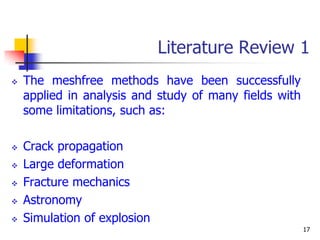 Literature Review 1
   The meshfree methods have been successfully
    applied in analysis and study of many fields with
    some limitations, such as:

   Crack propagation
   Large deformation
   Fracture mechanics
   Astronomy
   Simulation of explosion
                                                        17
 