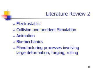 Literature Review 2
   Electrostatics
   Collision and accident Simulation
   Animation
   Bio-mechanics
   Manufacturing processes involving
    large deformation, forging, rolling


                                          18
 