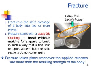 Fracture
                                        Crack in a
                                        bicycle frame
     Fracture is the mere breakage
      of a body into two or more
      pieces.
     Fracture starts with a crack OR
      Cracking: to break without
      making fully apart, to break
      in such a way that a fine split
      or splits appear but the split
      sections do not come apart.
 Fracture takes place whenever the applied stresses
     are more than the resisting strength of the body.
                                                        3
 