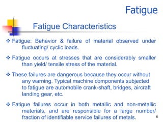 Fatigue
           Fatigue Characteristics
 Fatigue: Behavior & failure of material observed under
      fluctuating/ cyclic loads.
 Fatigue occurs at stresses that are considerably smaller
      than yield/ tensile stress of the material.
 These failures are dangerous because they occur without
     any warning. Typical machine components subjected
     to fatigue are automobile crank-shaft, bridges, aircraft
     landing gear, etc.
 Fatigue failures occur in both metallic and non-metallic
      materials, and are responsible for a large number/
      fraction of identifiable service failures of metals. 6
 