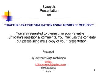 Synopsis
                       Presentation
                           on


“FRACTURE-FATIGUE SIMULATION USING MESHFREE METHODS”


         You are requested to please give your valuable
  Criticism/suggestions/ comments. You may use the contents
         but please send me a copy of your presentation.


                          Prepared

                 By Jeetender Singh Kushawaha
                             E-Mail:
                    k.Jitendrasingh@yahoo.com
                          09450935651
                                                         1
                              India
 