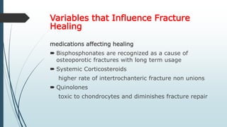 Variables that Influence Fracture
Healing
medications affecting healing
 Bisphosphonates are recognized as a cause of
osteoporotic fractures with long term usage
 Systemic Corticosteroids
higher rate of intertrochanteric fracture non unions
 Quinolones
toxic to chondrocytes and diminishes fracture repair
 
