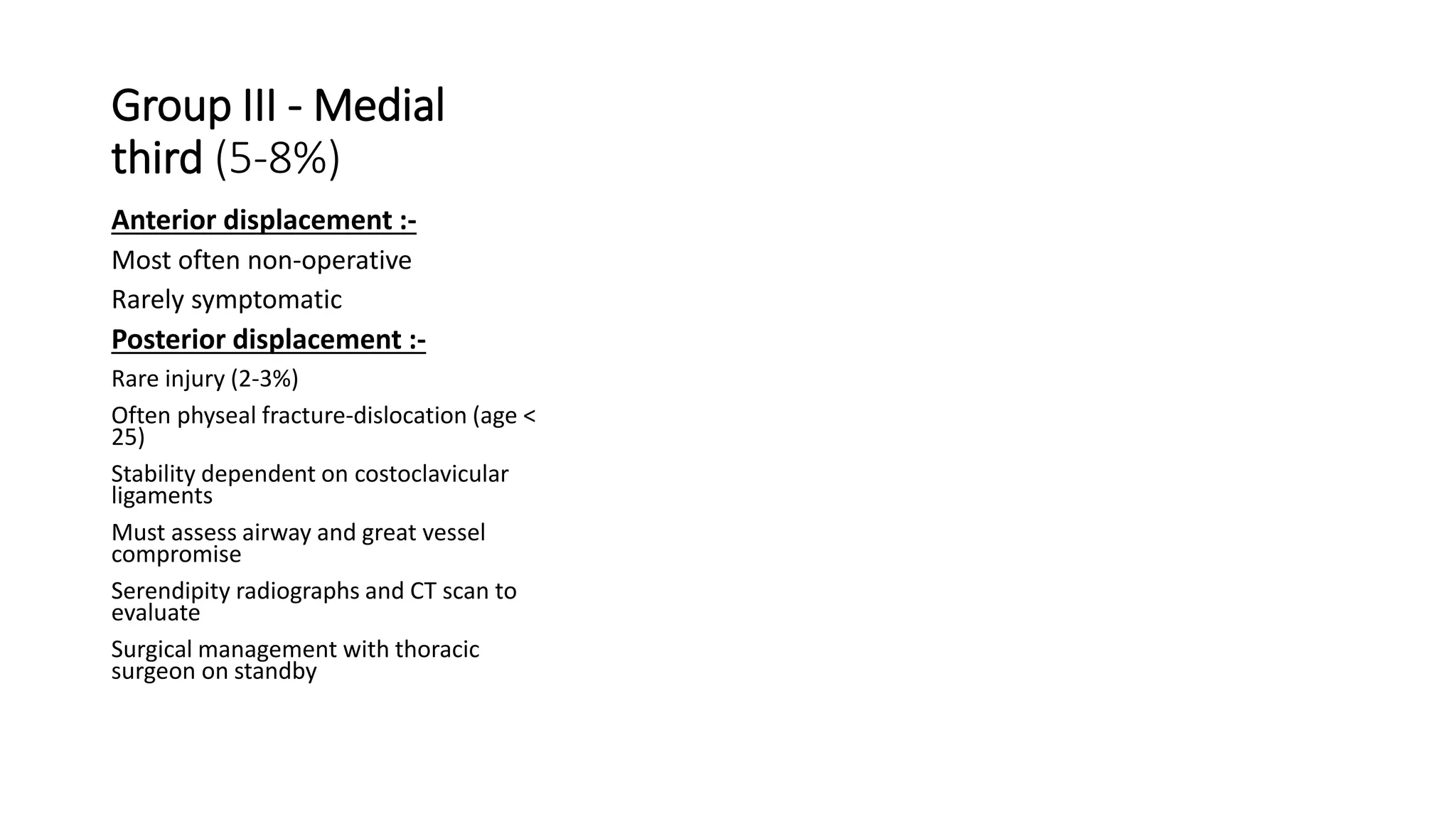 Group III - Medial
third (5-8%)
Anterior displacement :-
Most often non-operative
Rarely symptomatic
Posterior displacement :-
Rare injury (2-3%)
Often physeal fracture-dislocation (age <
25)
Stability dependent on costoclavicular
ligaments
Must assess airway and great vessel
compromise
Serendipity radiographs and CT scan to
evaluate
Surgical management with thoracic
surgeon on standby
 