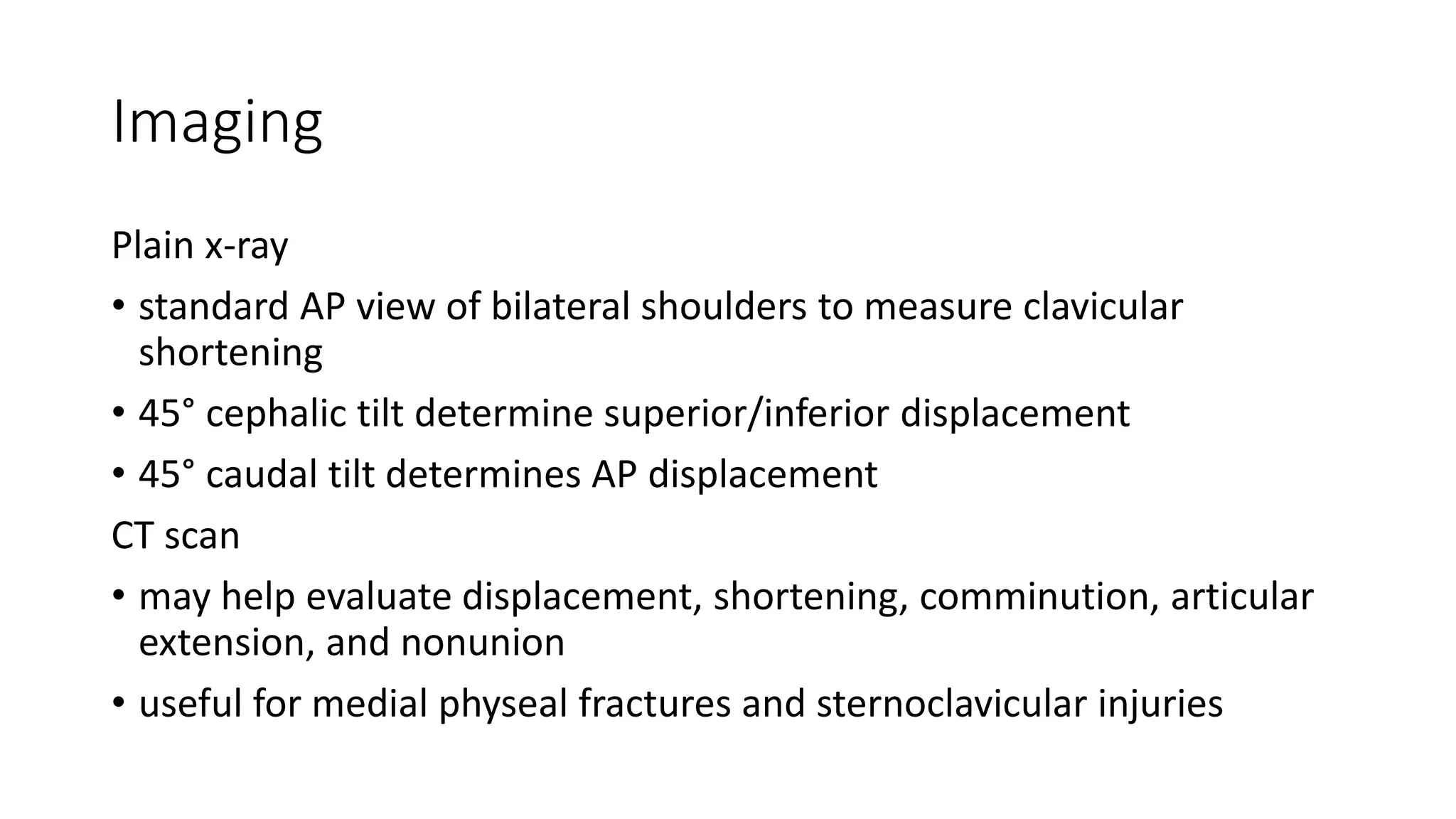 Imaging
Plain x-ray
• standard AP view of bilateral shoulders to measure clavicular
shortening
• 45° cephalic tilt determine superior/inferior displacement
• 45° caudal tilt determines AP displacement
CT scan
• may help evaluate displacement, shortening, comminution, articular
extension, and nonunion
• useful for medial physeal fractures and sternoclavicular injuries
 