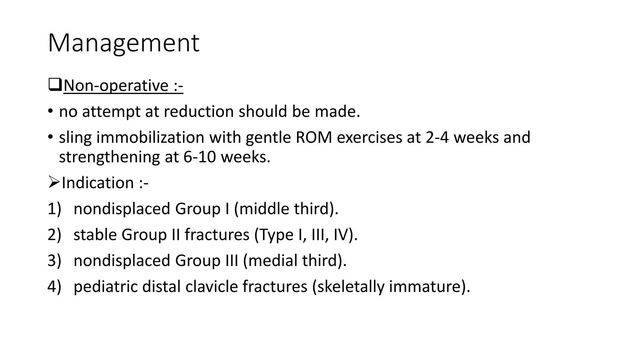 Management
Non-operative :-
• no attempt at reduction should be made.
• sling immobilization with gentle ROM exercises at 2-4 weeks and
strengthening at 6-10 weeks.
Indication :-
1) nondisplaced Group I (middle third).
2) stable Group II fractures (Type I, III, IV).
3) nondisplaced Group III (medial third).
4) pediatric distal clavicle fractures (skeletally immature).
 