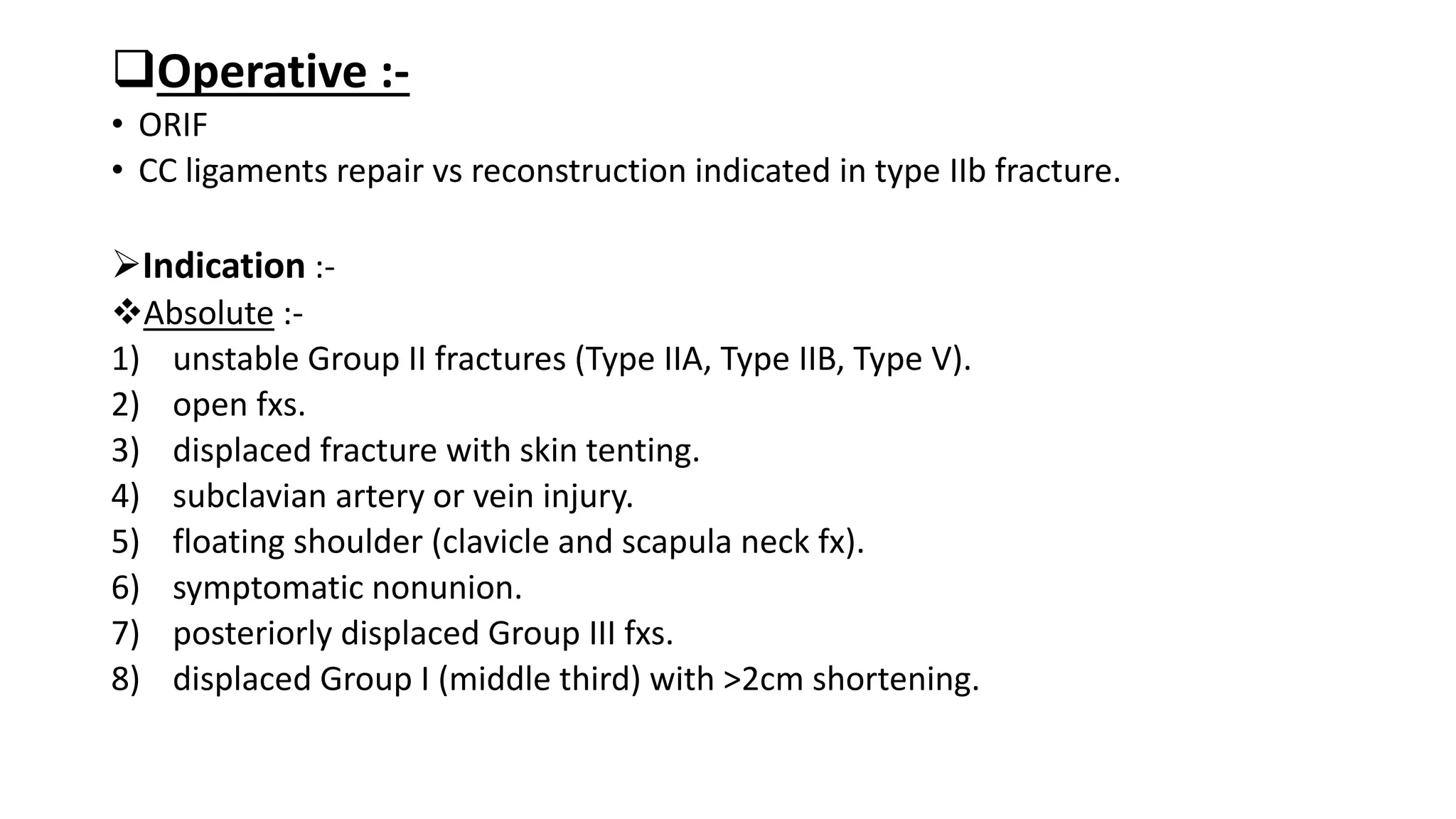 Operative :-
• ORIF
• CC ligaments repair vs reconstruction indicated in type IIb fracture.
Indication :-
Absolute :-
1) unstable Group II fractures (Type IIA, Type IIB, Type V).
2) open fxs.
3) displaced fracture with skin tenting.
4) subclavian artery or vein injury.
5) floating shoulder (clavicle and scapula neck fx).
6) symptomatic nonunion.
7) posteriorly displaced Group III fxs.
8) displaced Group I (middle third) with >2cm shortening.
 