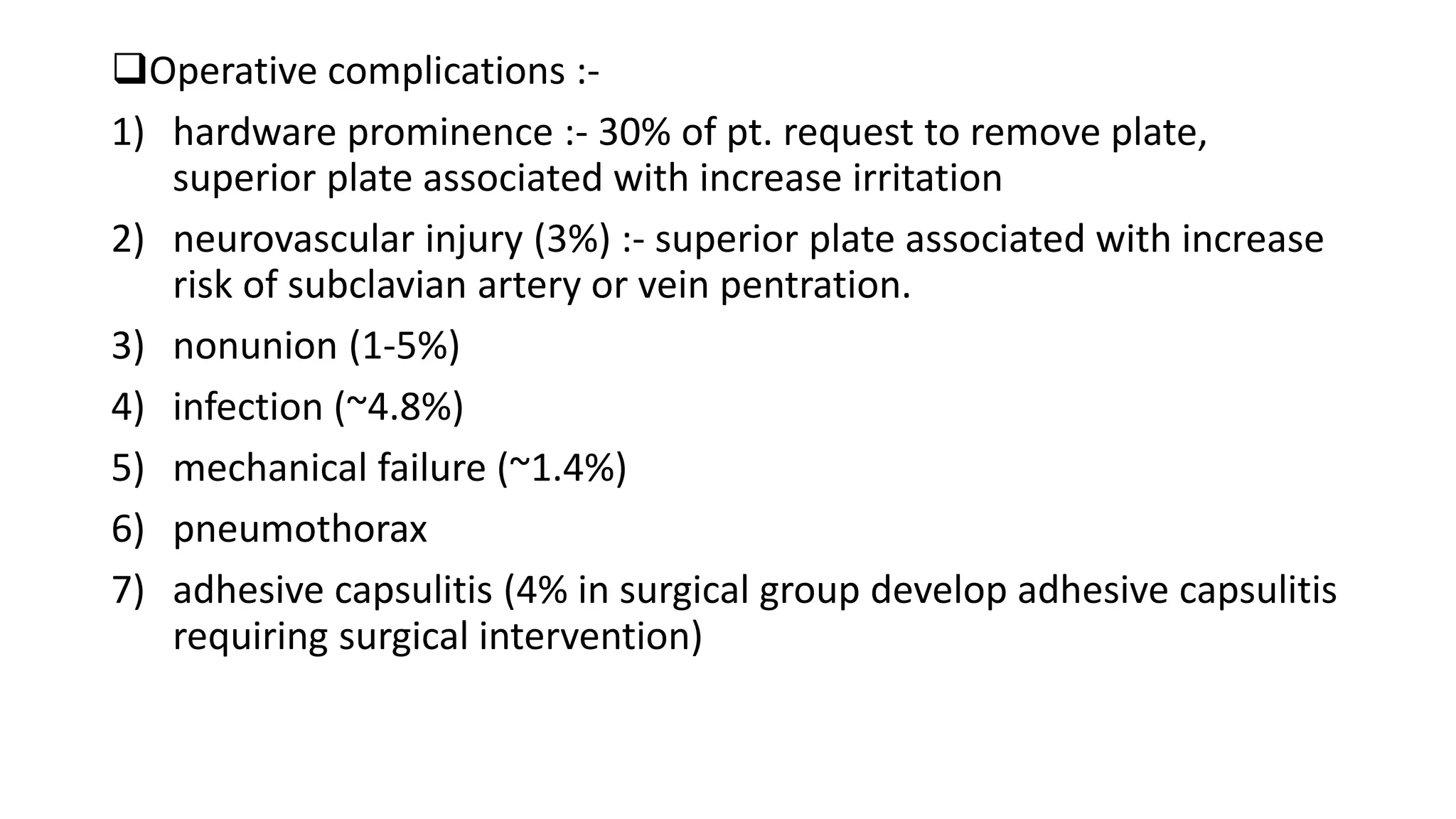 Operative complications :-
1) hardware prominence :- 30% of pt. request to remove plate,
superior plate associated with increase irritation
2) neurovascular injury (3%) :- superior plate associated with increase
risk of subclavian artery or vein pentration.
3) nonunion (1-5%)
4) infection (~4.8%)
5) mechanical failure (~1.4%)
6) pneumothorax
7) adhesive capsulitis (4% in surgical group develop adhesive capsulitis
requiring surgical intervention)
 