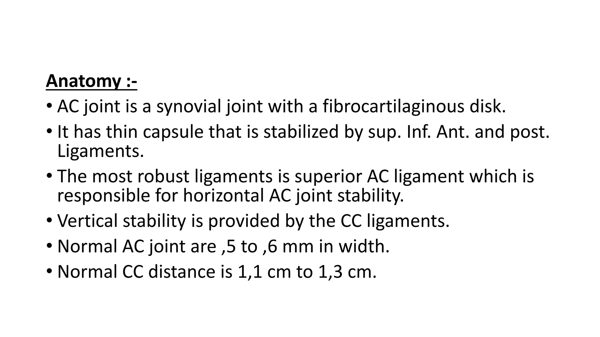 Anatomy :-
• AC joint is a synovial joint with a fibrocartilaginous disk.
• It has thin capsule that is stabilized by sup. Inf. Ant. and post.
Ligaments.
• The most robust ligaments is superior AC ligament which is
responsible for horizontal AC joint stability.
• Vertical stability is provided by the CC ligaments.
• Normal AC joint are ,5 to ,6 mm in width.
• Normal CC distance is 1,1 cm to 1,3 cm.
 