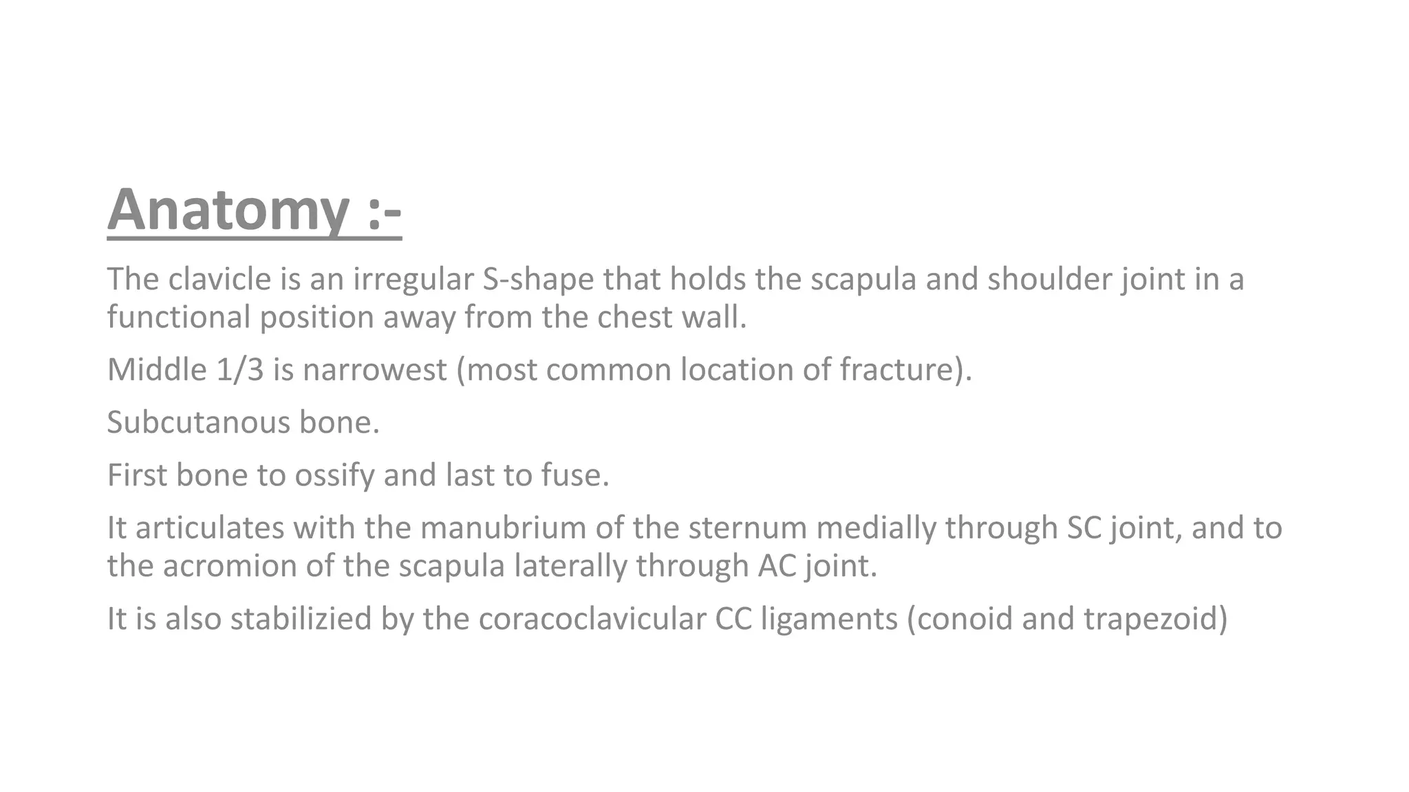 Anatomy :-
The clavicle is an irregular S-shape that holds the scapula and shoulder joint in a
functional position away from the chest wall.
Middle 1/3 is narrowest (most common location of fracture).
Subcutanous bone.
First bone to ossify and last to fuse.
It articulates with the manubrium of the sternum medially through SC joint, and to
the acromion of the scapula laterally through AC joint.
It is also stabilizied by the coracoclavicular CC ligaments (conoid and trapezoid)
 