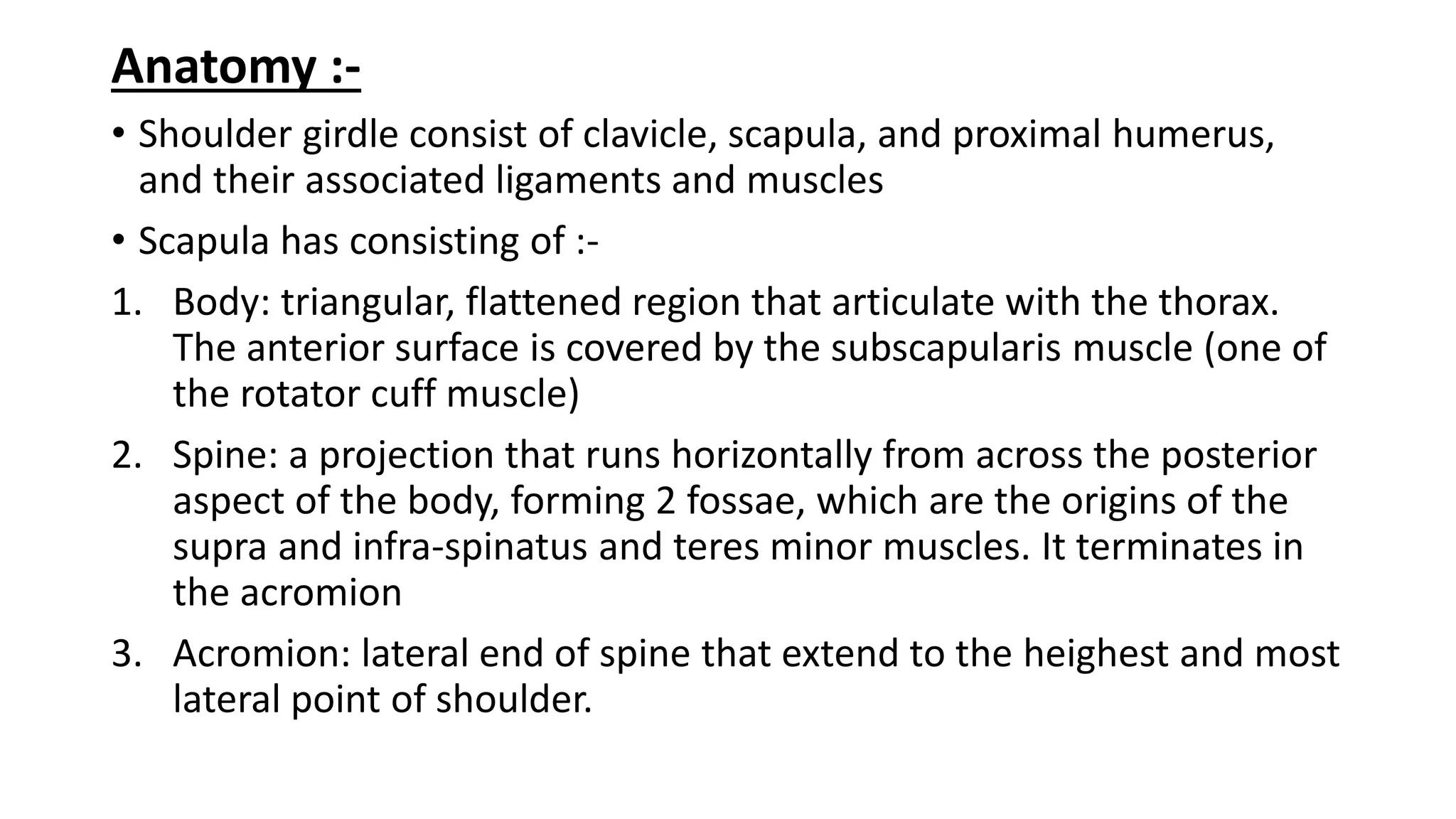 Anatomy :-
• Shoulder girdle consist of clavicle, scapula, and proximal humerus,
and their associated ligaments and muscles
• Scapula has consisting of :-
1. Body: triangular, flattened region that articulate with the thorax.
The anterior surface is covered by the subscapularis muscle (one of
the rotator cuff muscle)
2. Spine: a projection that runs horizontally from across the posterior
aspect of the body, forming 2 fossae, which are the origins of the
supra and infra-spinatus and teres minor muscles. It terminates in
the acromion
3. Acromion: lateral end of spine that extend to the heighest and most
lateral point of shoulder.
 