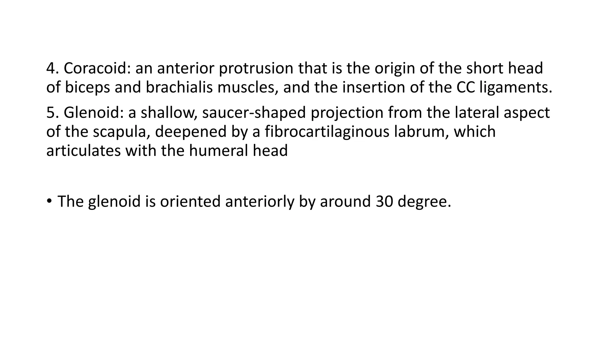 4. Coracoid: an anterior protrusion that is the origin of the short head
of biceps and brachialis muscles, and the insertion of the CC ligaments.
5. Glenoid: a shallow, saucer-shaped projection from the lateral aspect
of the scapula, deepened by a fibrocartilaginous labrum, which
articulates with the humeral head
• The glenoid is oriented anteriorly by around 30 degree.
 