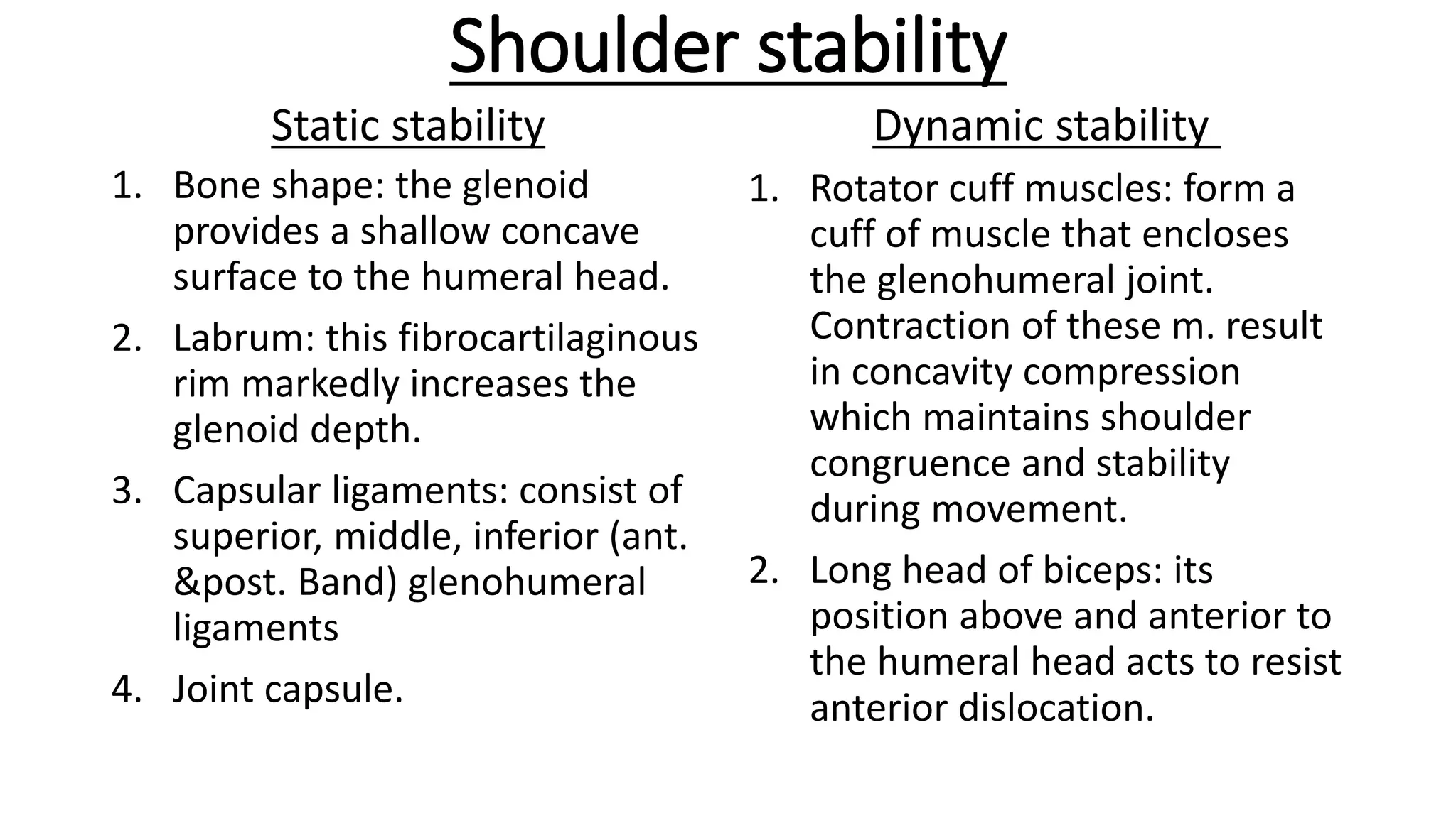 Shoulder stability
Static stability
1. Bone shape: the glenoid
provides a shallow concave
surface to the humeral head.
2. Labrum: this fibrocartilaginous
rim markedly increases the
glenoid depth.
3. Capsular ligaments: consist of
superior, middle, inferior (ant.
&post. Band) glenohumeral
ligaments
4. Joint capsule.
Dynamic stability
1. Rotator cuff muscles: form a
cuff of muscle that encloses
the glenohumeral joint.
Contraction of these m. result
in concavity compression
which maintains shoulder
congruence and stability
during movement.
2. Long head of biceps: its
position above and anterior to
the humeral head acts to resist
anterior dislocation.
 