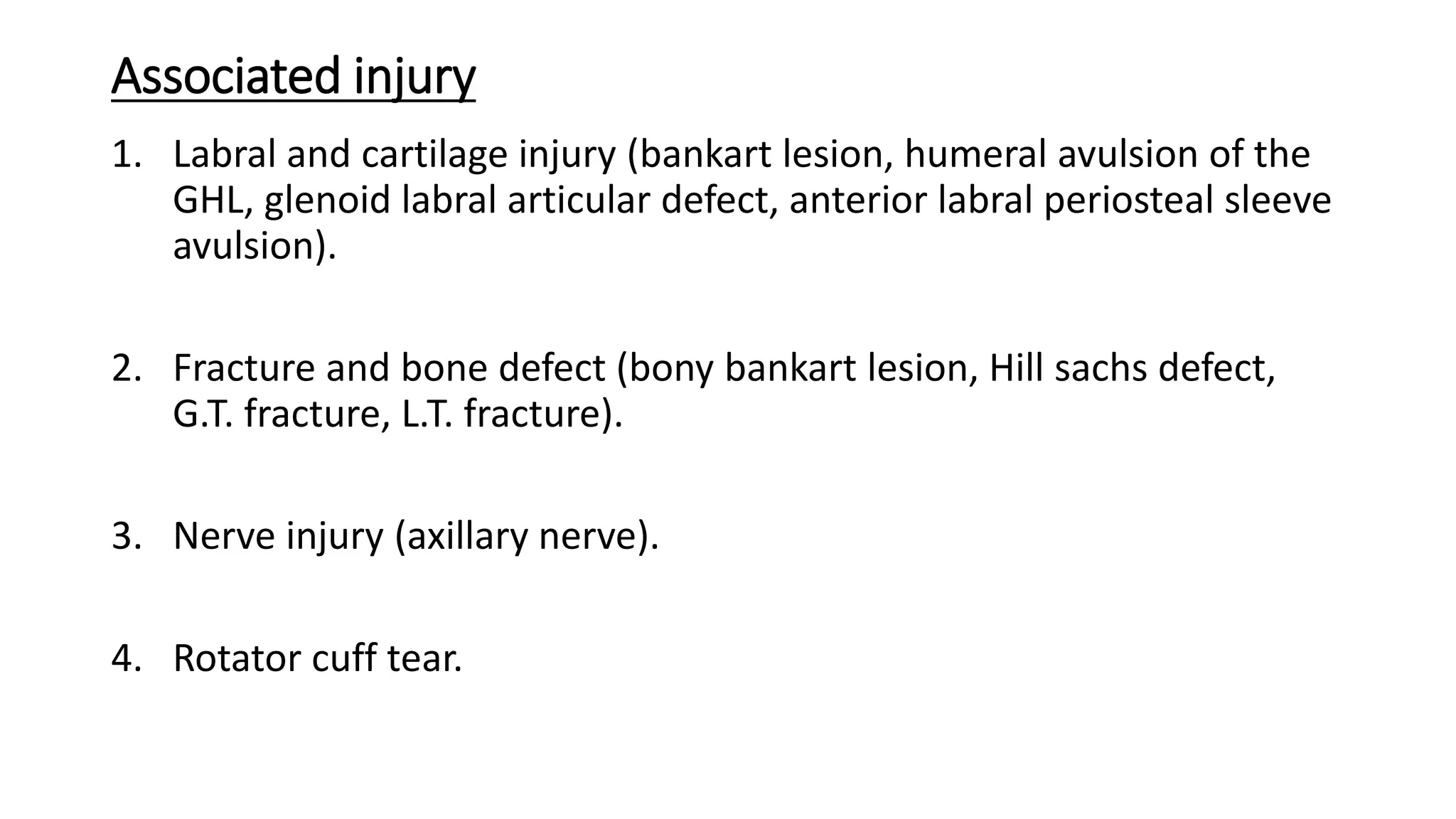 Associated injury
1. Labral and cartilage injury (bankart lesion, humeral avulsion of the
GHL, glenoid labral articular defect, anterior labral periosteal sleeve
avulsion).
2. Fracture and bone defect (bony bankart lesion, Hill sachs defect,
G.T. fracture, L.T. fracture).
3. Nerve injury (axillary nerve).
4. Rotator cuff tear.
 