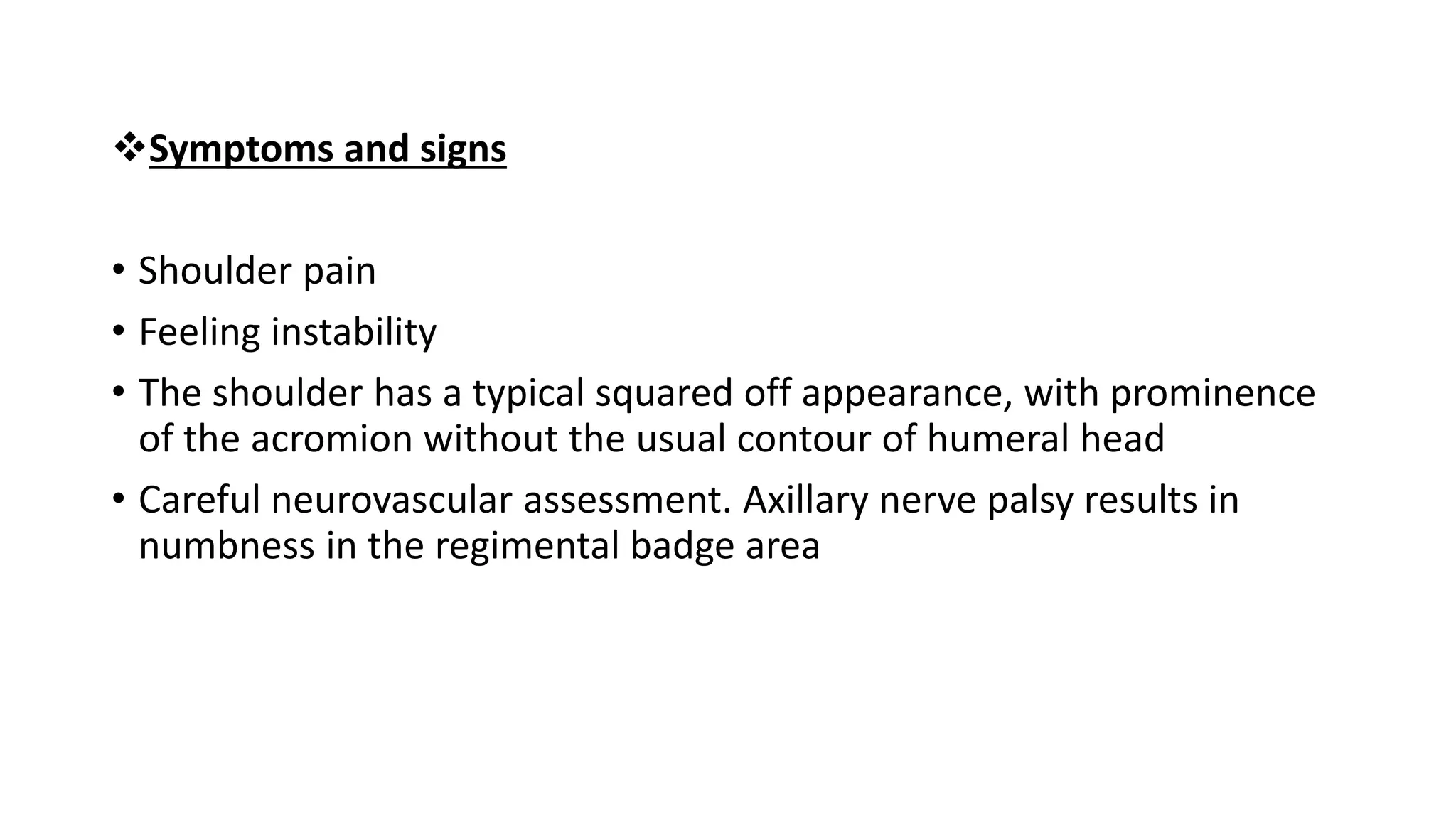 Symptoms and signs
• Shoulder pain
• Feeling instability
• The shoulder has a typical squared off appearance, with prominence
of the acromion without the usual contour of humeral head
• Careful neurovascular assessment. Axillary nerve palsy results in
numbness in the regimental badge area
 