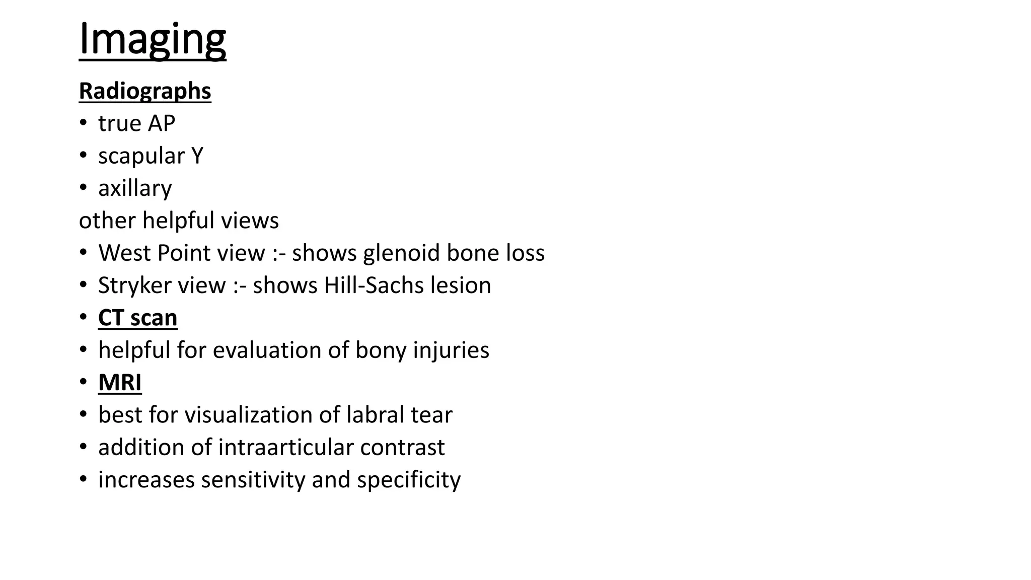 Imaging
Radiographs
• true AP
• scapular Y
• axillary
other helpful views
• West Point view :- shows glenoid bone loss
• Stryker view :- shows Hill-Sachs lesion
• CT scan
• helpful for evaluation of bony injuries
• MRI
• best for visualization of labral tear
• addition of intraarticular contrast
• increases sensitivity and specificity
 