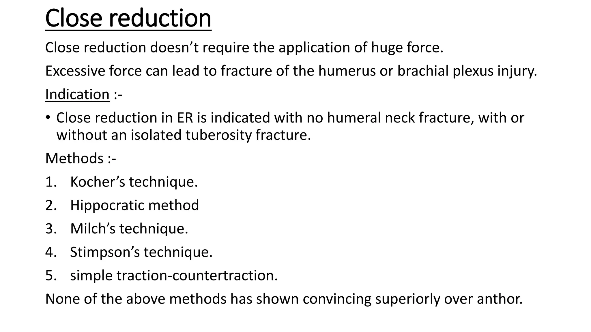 Close reduction
Close reduction doesn’t require the application of huge force.
Excessive force can lead to fracture of the humerus or brachial plexus injury.
Indication :-
• Close reduction in ER is indicated with no humeral neck fracture, with or
without an isolated tuberosity fracture.
Methods :-
1. Kocher’s technique.
2. Hippocratic method
3. Milch’s technique.
4. Stimpson’s technique.
5. simple traction-countertraction.
None of the above methods has shown convincing superiorly over anthor.
 