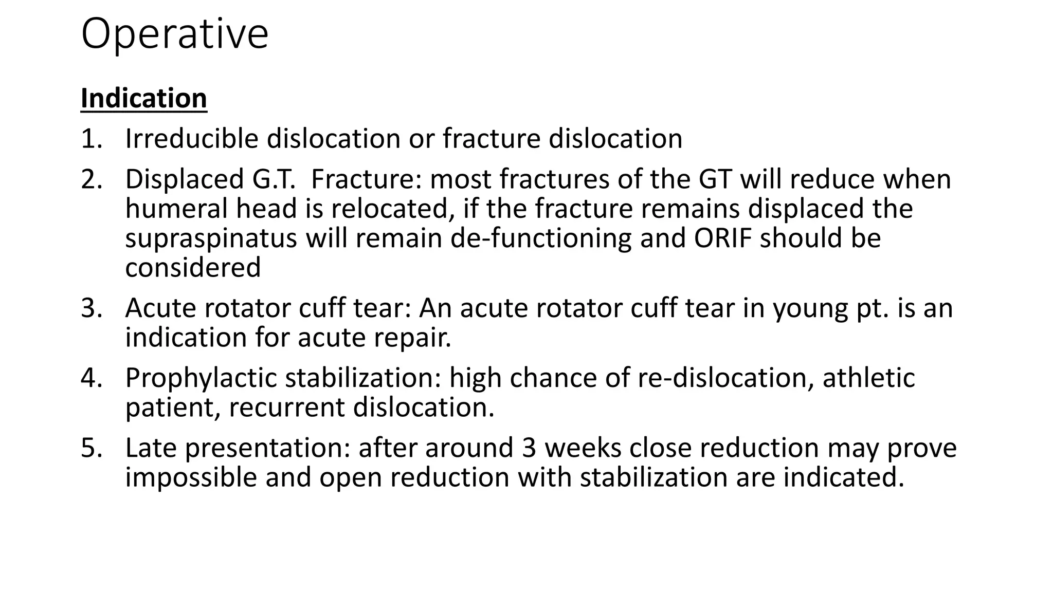Operative
Indication
1. Irreducible dislocation or fracture dislocation
2. Displaced G.T. Fracture: most fractures of the GT will reduce when
humeral head is relocated, if the fracture remains displaced the
supraspinatus will remain de-functioning and ORIF should be
considered
3. Acute rotator cuff tear: An acute rotator cuff tear in young pt. is an
indication for acute repair.
4. Prophylactic stabilization: high chance of re-dislocation, athletic
patient, recurrent dislocation.
5. Late presentation: after around 3 weeks close reduction may prove
impossible and open reduction with stabilization are indicated.
 