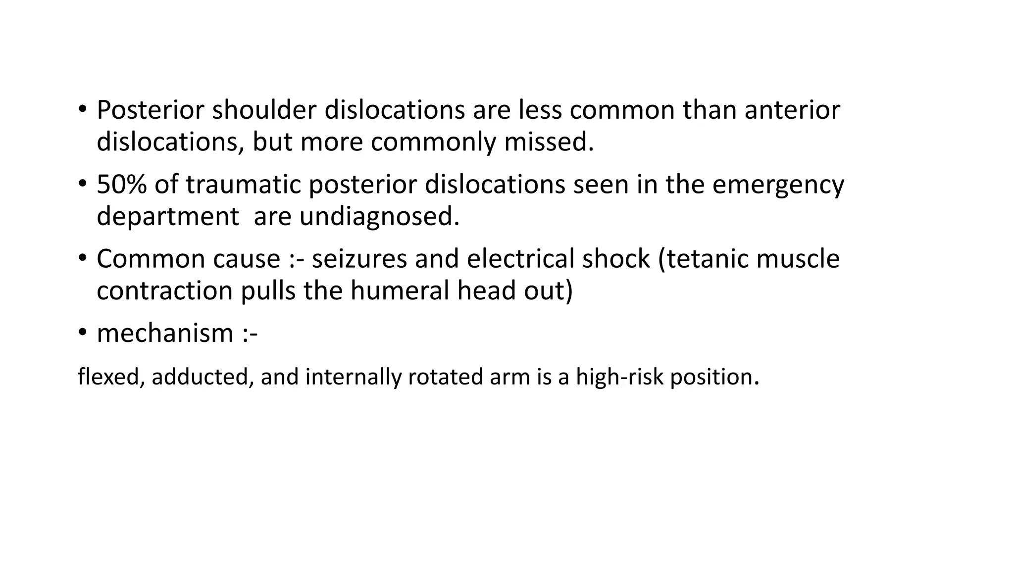 • Posterior shoulder dislocations are less common than anterior
dislocations, but more commonly missed.
• 50% of traumatic posterior dislocations seen in the emergency
department are undiagnosed.
• Common cause :- seizures and electrical shock (tetanic muscle
contraction pulls the humeral head out)
• mechanism :-
flexed, adducted, and internally rotated arm is a high-risk position.
 