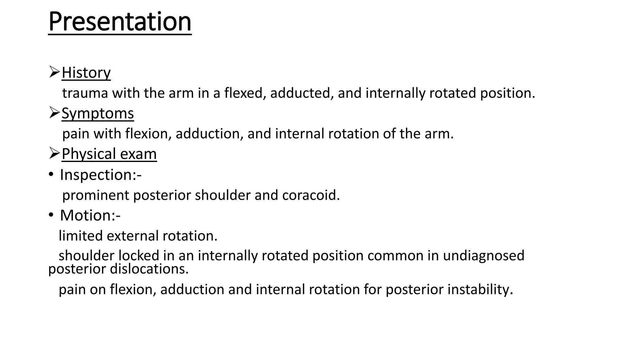 Presentation
History
trauma with the arm in a flexed, adducted, and internally rotated position.
Symptoms
pain with flexion, adduction, and internal rotation of the arm.
Physical exam
• Inspection:-
prominent posterior shoulder and coracoid.
• Motion:-
limited external rotation.
shoulder locked in an internally rotated position common in undiagnosed
posterior dislocations.
pain on flexion, adduction and internal rotation for posterior instability.
 