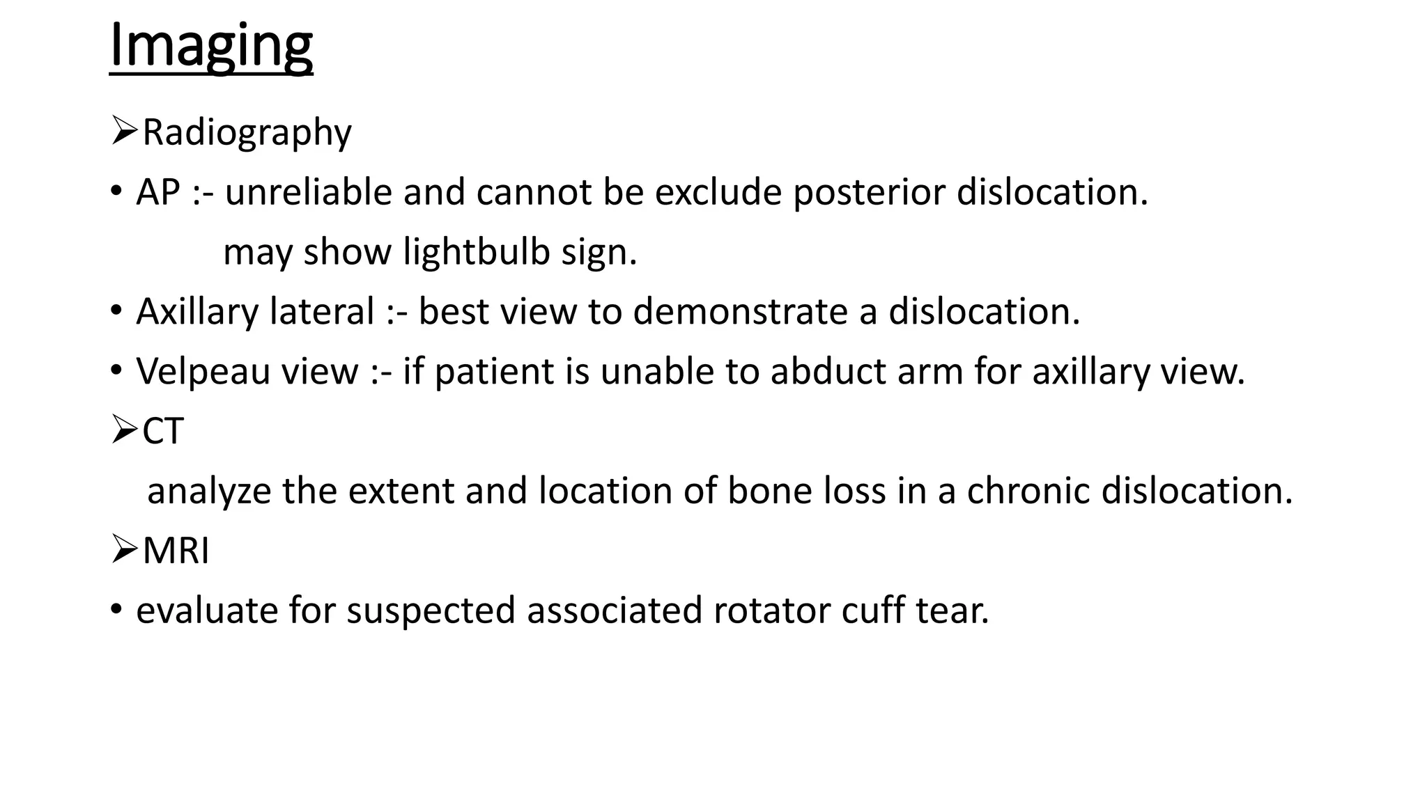Imaging
Radiography
• AP :- unreliable and cannot be exclude posterior dislocation.
may show lightbulb sign.
• Axillary lateral :- best view to demonstrate a dislocation.
• Velpeau view :- if patient is unable to abduct arm for axillary view.
CT
analyze the extent and location of bone loss in a chronic dislocation.
MRI
• evaluate for suspected associated rotator cuff tear.
 