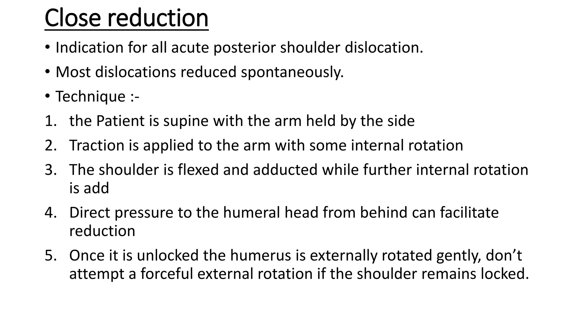 Close reduction
• Indication for all acute posterior shoulder dislocation.
• Most dislocations reduced spontaneously.
• Technique :-
1. the Patient is supine with the arm held by the side
2. Traction is applied to the arm with some internal rotation
3. The shoulder is flexed and adducted while further internal rotation
is add
4. Direct pressure to the humeral head from behind can facilitate
reduction
5. Once it is unlocked the humerus is externally rotated gently, don’t
attempt a forceful external rotation if the shoulder remains locked.
 