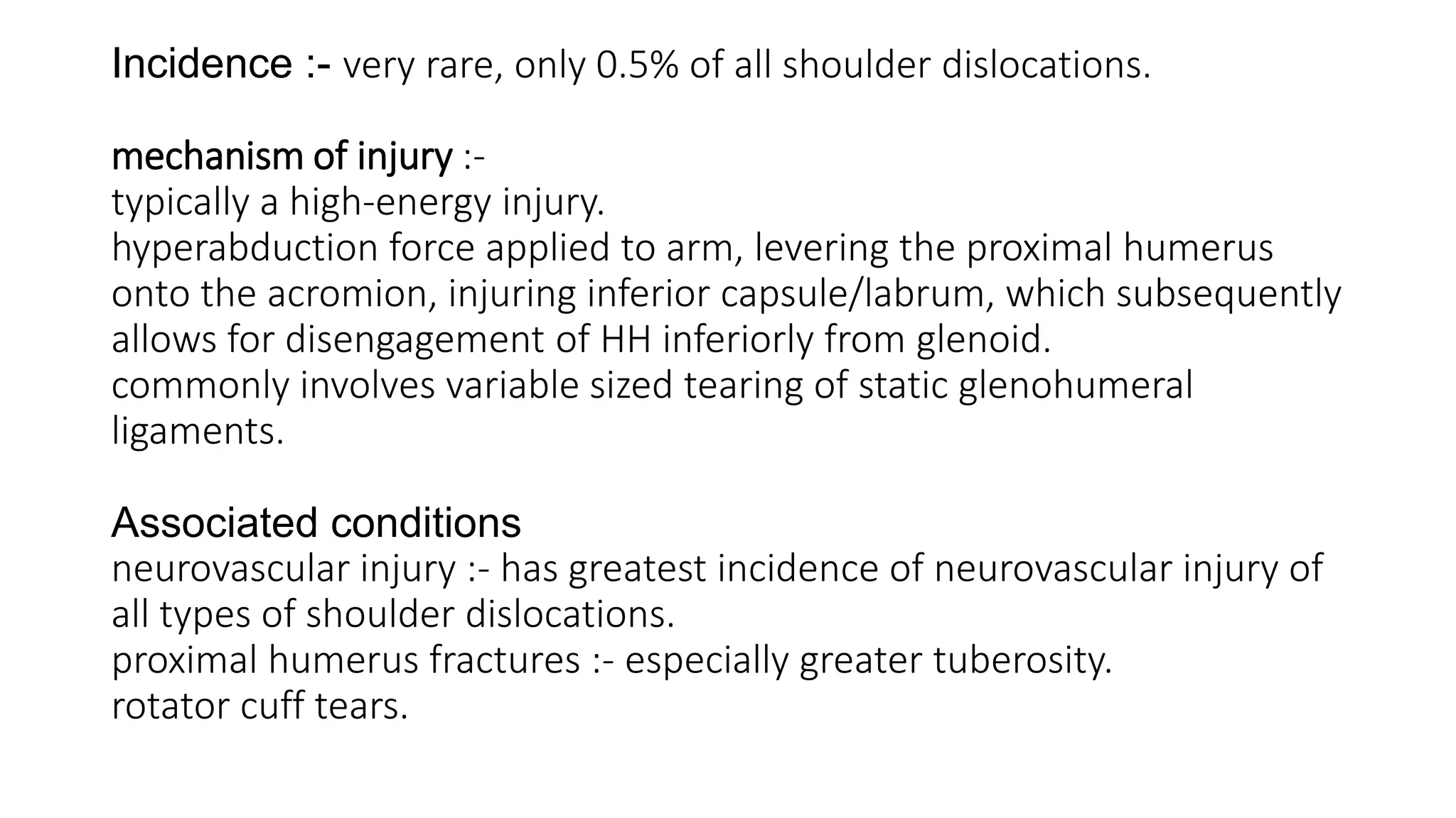 Incidence :- very rare, only 0.5% of all shoulder dislocations.
mechanism of injury :-
typically a high-energy injury.
hyperabduction force applied to arm, levering the proximal humerus
onto the acromion, injuring inferior capsule/labrum, which subsequently
allows for disengagement of HH inferiorly from glenoid.
commonly involves variable sized tearing of static glenohumeral
ligaments.
Associated conditions
neurovascular injury :- has greatest incidence of neurovascular injury of
all types of shoulder dislocations.
proximal humerus fractures :- especially greater tuberosity.
rotator cuff tears.
 