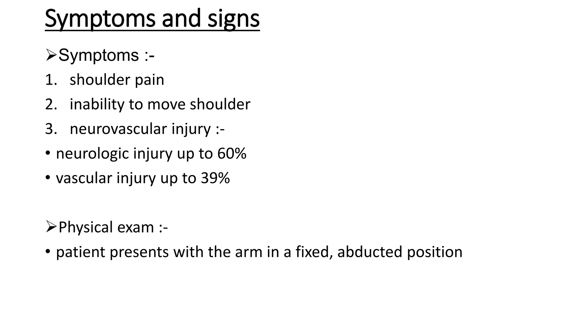 Symptoms and signs
Symptoms :-
1. shoulder pain
2. inability to move shoulder
3. neurovascular injury :-
• neurologic injury up to 60%
• vascular injury up to 39%
Physical exam :-
• patient presents with the arm in a fixed, abducted position
 