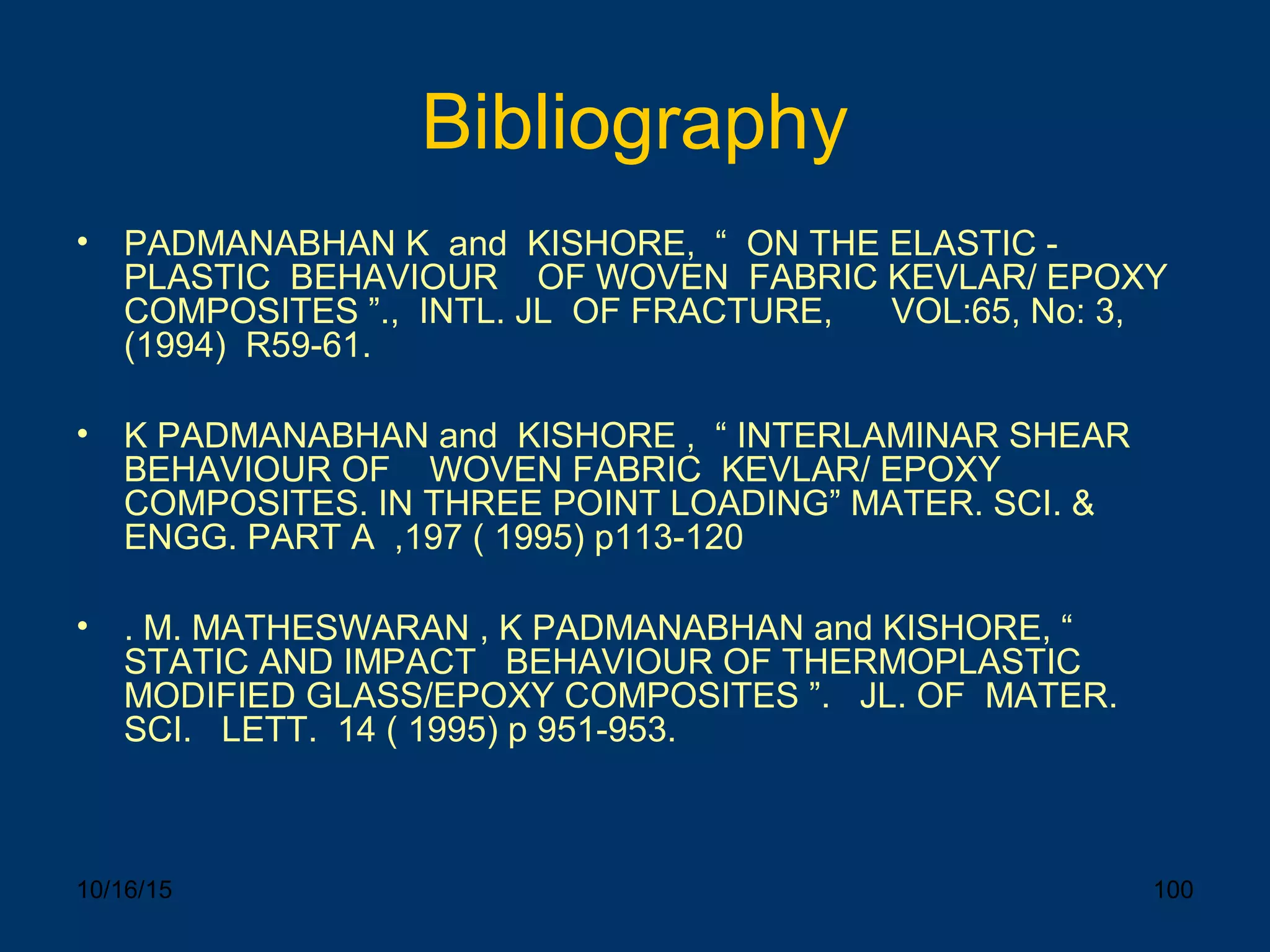 10/16/15 100
Bibliography
• PADMANABHAN K and KISHORE, “ ON THE ELASTIC -
PLASTIC BEHAVIOUR OF WOVEN FABRIC KEVLAR/ EPOXY
COMPOSITES ”., INTL. JL OF FRACTURE, VOL:65, No: 3,
(1994) R59-61.
• K PADMANABHAN and KISHORE , “ INTERLAMINAR SHEAR
BEHAVIOUR OF WOVEN FABRIC KEVLAR/ EPOXY
COMPOSITES. IN THREE POINT LOADING” MATER. SCI. &
ENGG. PART A ,197 ( 1995) p113-120
• . M. MATHESWARAN , K PADMANABHAN and KISHORE, “
STATIC AND IMPACT BEHAVIOUR OF THERMOPLASTIC
MODIFIED GLASS/EPOXY COMPOSITES ”. JL. OF MATER.
SCI. LETT. 14 ( 1995) p 951-953.
 
