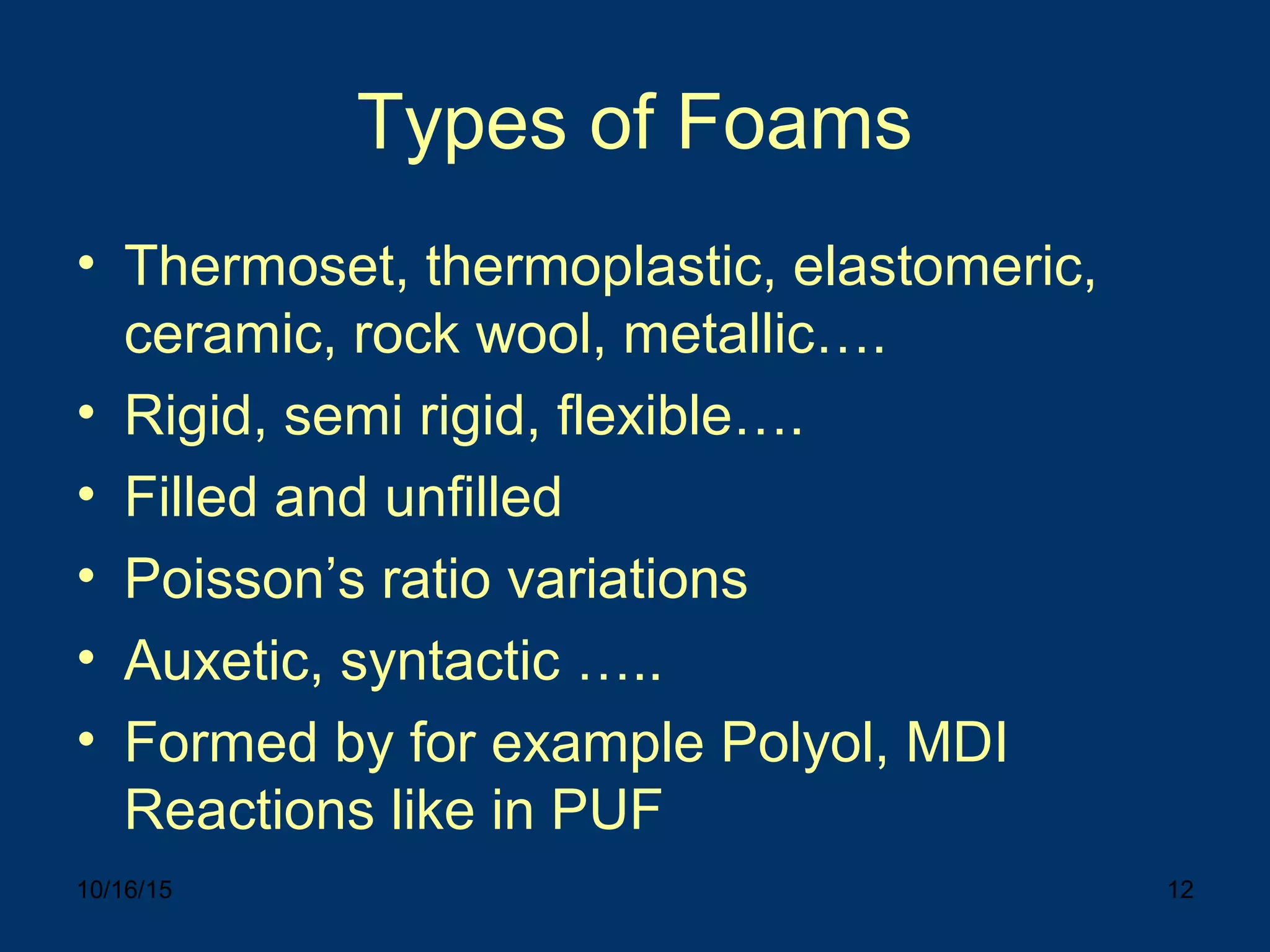 10/16/15 12
Types of Foams
• Thermoset, thermoplastic, elastomeric,
ceramic, rock wool, metallic….
• Rigid, semi rigid, flexible….
• Filled and unfilled
• Poisson’s ratio variations
• Auxetic, syntactic …..
• Formed by for example Polyol, MDI
Reactions like in PUF
 