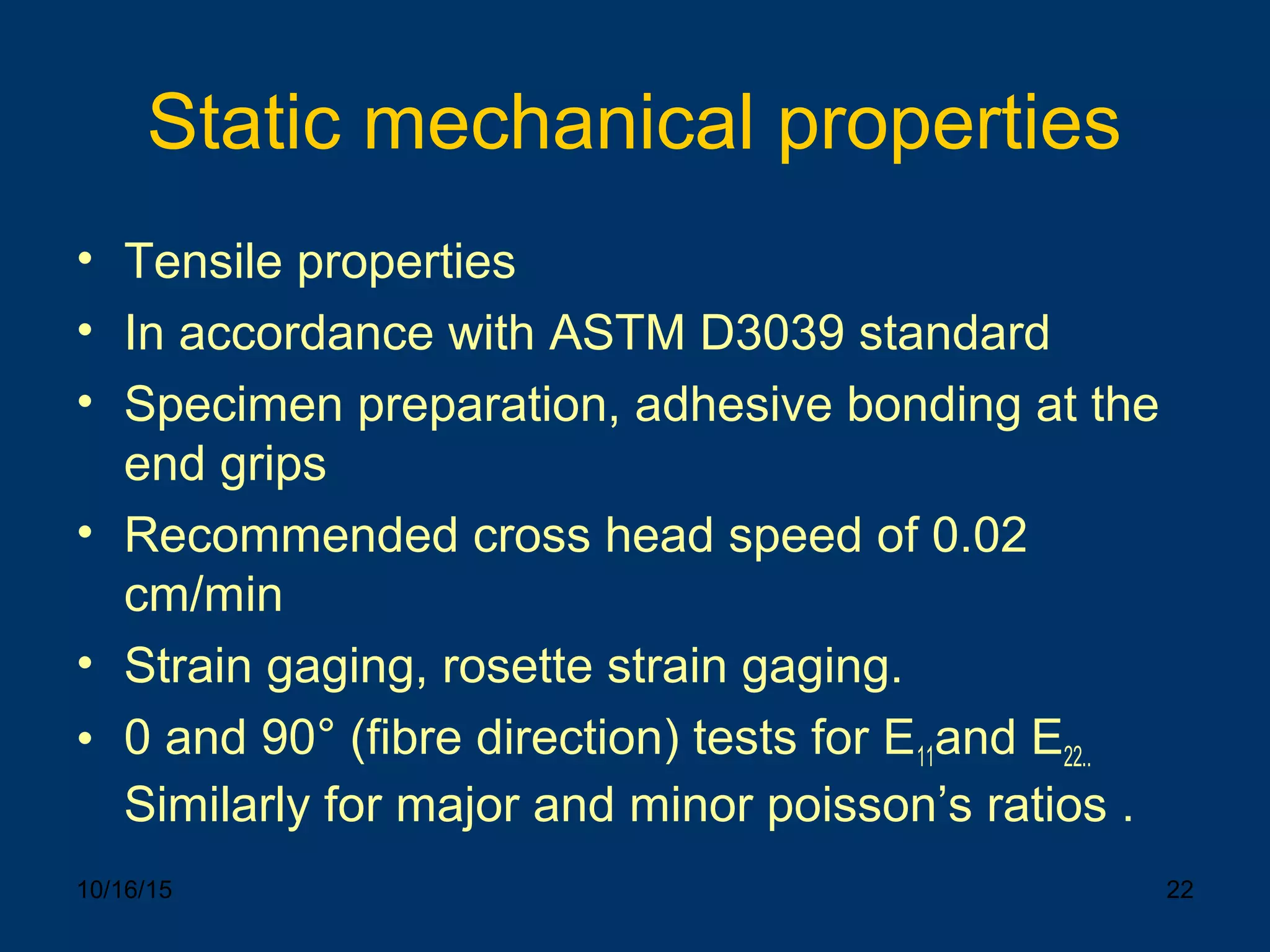 10/16/15 22
Static mechanical properties
• Tensile properties
• In accordance with ASTM D3039 standard
• Specimen preparation, adhesive bonding at the
end grips
• Recommended cross head speed of 0.02
cm/min
• Strain gaging, rosette strain gaging.
• 0 and 90° (fibre direction) tests for E11and E22..
Similarly for major and minor poisson’s ratios .
 