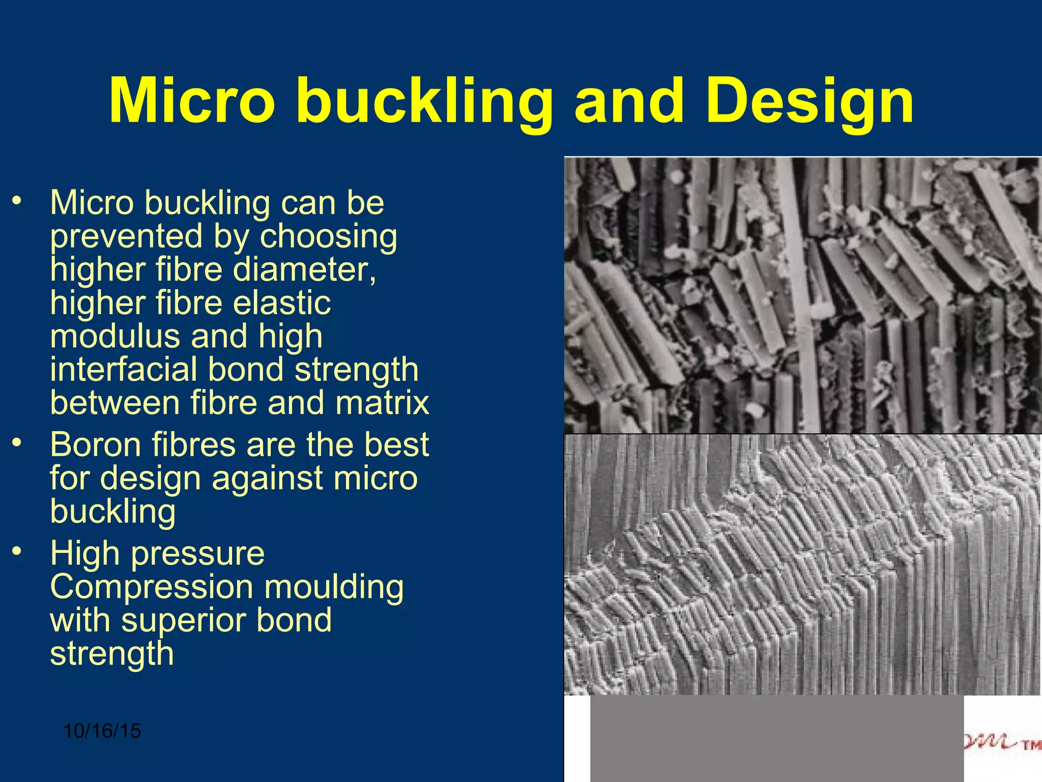 10/16/15 26
Micro buckling and Design
• Micro buckling can be
prevented by choosing
higher fibre diameter,
higher fibre elastic
modulus and high
interfacial bond strength
between fibre and matrix
• Boron fibres are the best
for design against micro
buckling
• High pressure
Compression moulding
with superior bond
strength
 