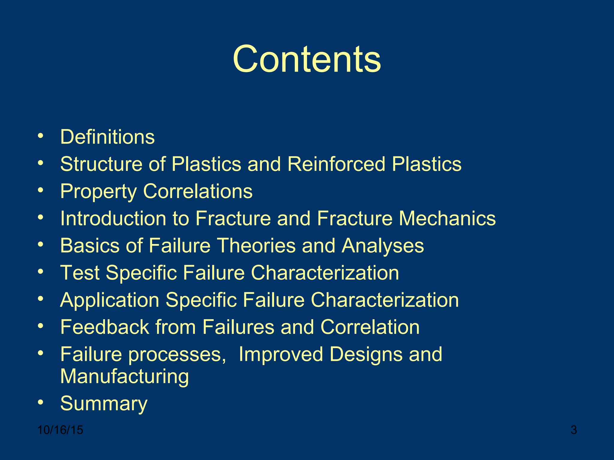 10/16/15 3
Contents
• Definitions
• Structure of Plastics and Reinforced Plastics
• Property Correlations
• Introduction to Fracture and Fracture Mechanics
• Basics of Failure Theories and Analyses
• Test Specific Failure Characterization
• Application Specific Failure Characterization
• Feedback from Failures and Correlation
• Failure processes, Improved Designs and
Manufacturing
• Summary
 