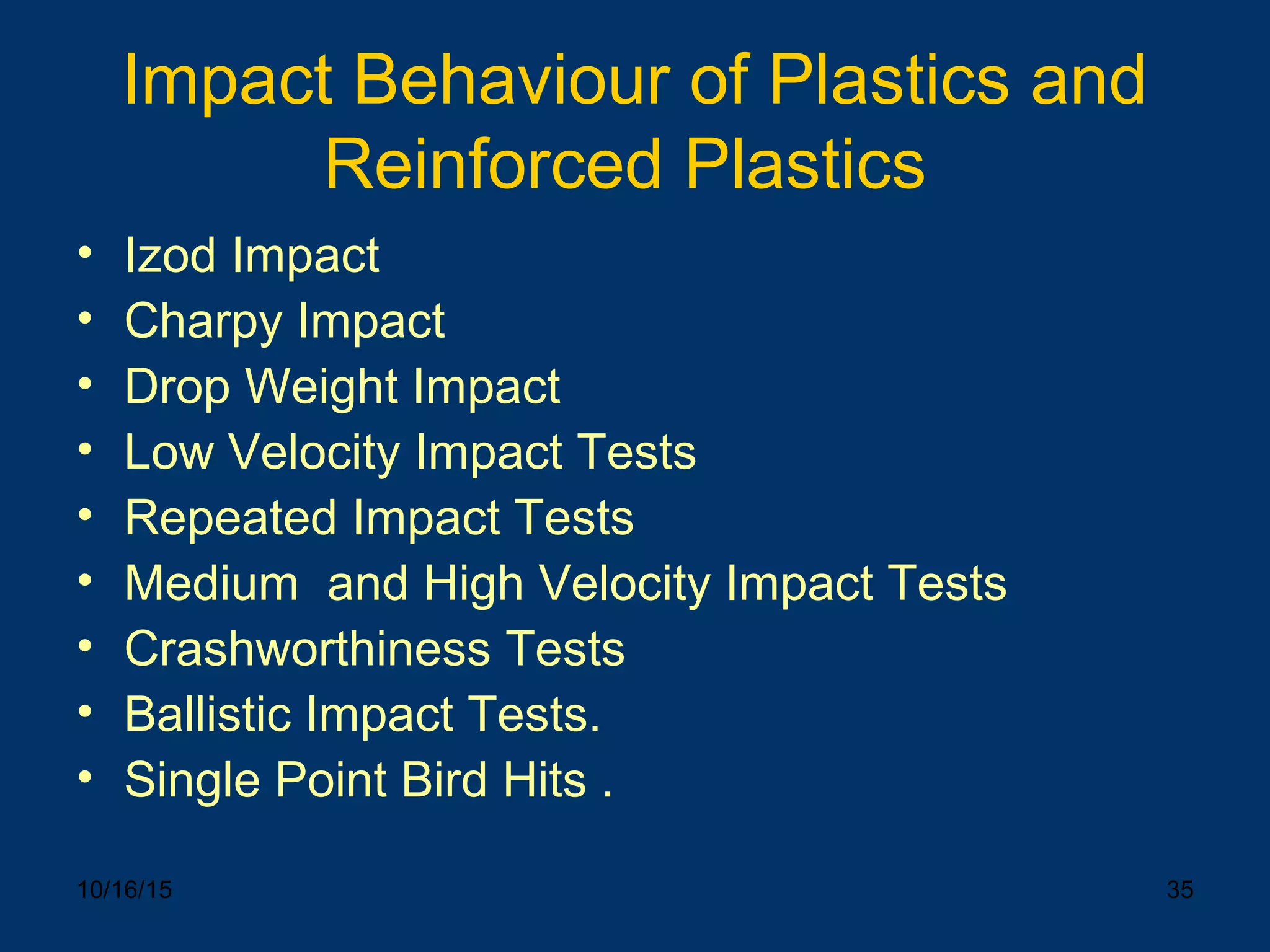 10/16/15 35
Impact Behaviour of Plastics and
Reinforced Plastics
• Izod Impact
• Charpy Impact
• Drop Weight Impact
• Low Velocity Impact Tests
• Repeated Impact Tests
• Medium and High Velocity Impact Tests
• Crashworthiness Tests
• Ballistic Impact Tests.
• Single Point Bird Hits .
 