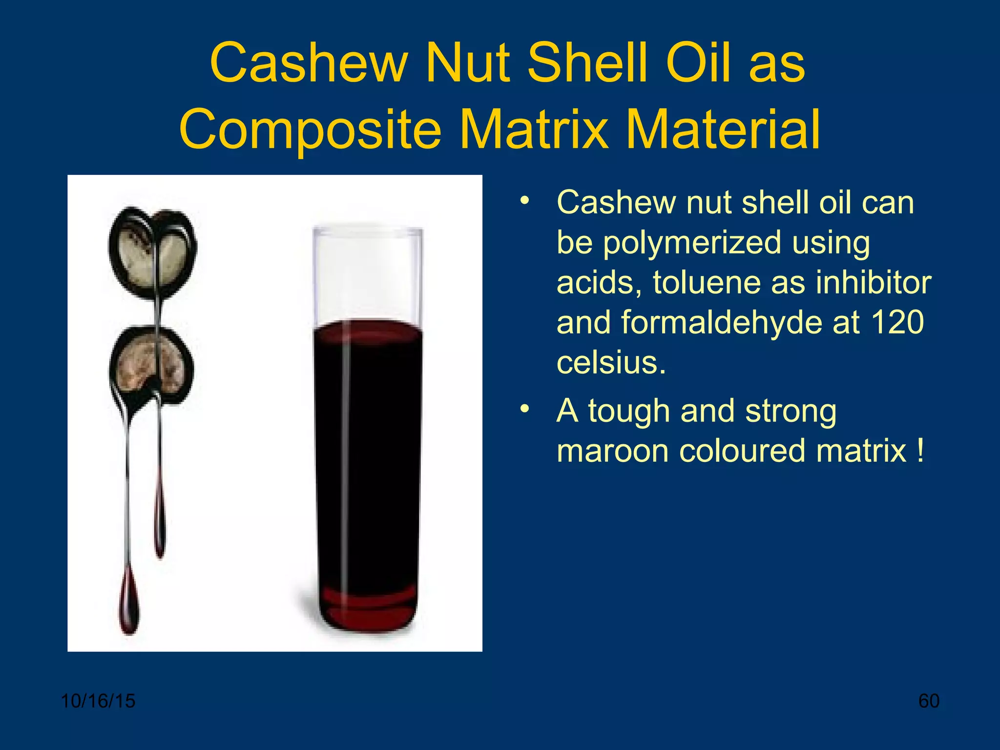 10/16/15 60
Cashew Nut Shell Oil as
Composite Matrix Material
• Cashew nut shell oil can
be polymerized using
acids, toluene as inhibitor
and formaldehyde at 120
celsius.
• A tough and strong
maroon coloured matrix !
 