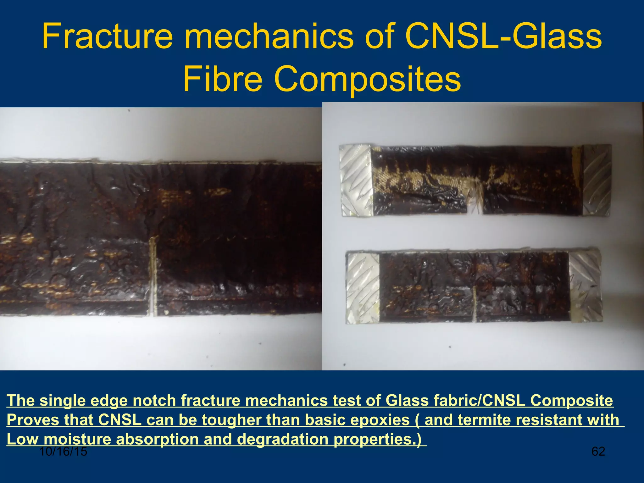 10/16/15 62
Fracture mechanics of CNSL-Glass
Fibre Composites
The single edge notch fracture mechanics test of Glass fabric/CNSL Composite
Proves that CNSL can be tougher than basic epoxies ( and termite resistant with
Low moisture absorption and degradation properties.)
 