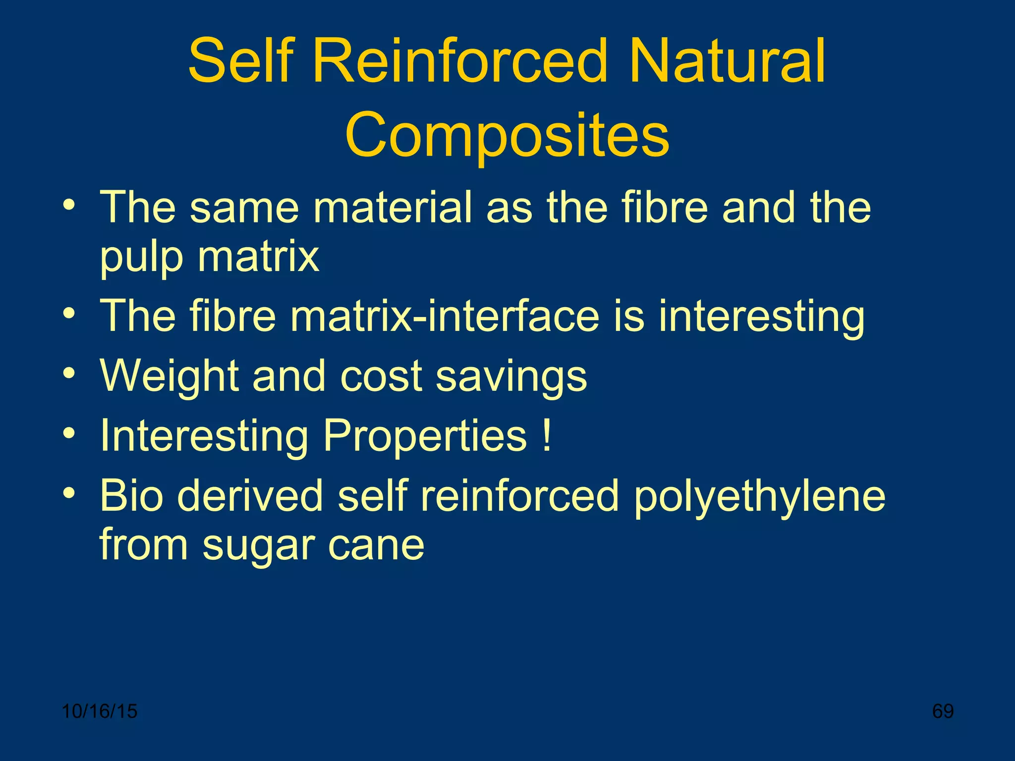 10/16/15 69
Self Reinforced Natural
Composites
• The same material as the fibre and the
pulp matrix
• The fibre matrix-interface is interesting
• Weight and cost savings
• Interesting Properties !
• Bio derived self reinforced polyethylene
from sugar cane
 
