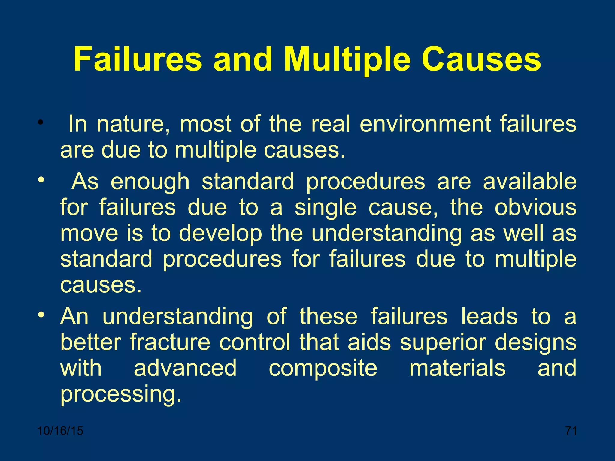 10/16/15 71
Failures and Multiple Causes
• In nature, most of the real environment failures
are due to multiple causes.
• As enough standard procedures are available
for failures due to a single cause, the obvious
move is to develop the understanding as well as
standard procedures for failures due to multiple
causes.
• An understanding of these failures leads to a
better fracture control that aids superior designs
with advanced composite materials and
processing.
 