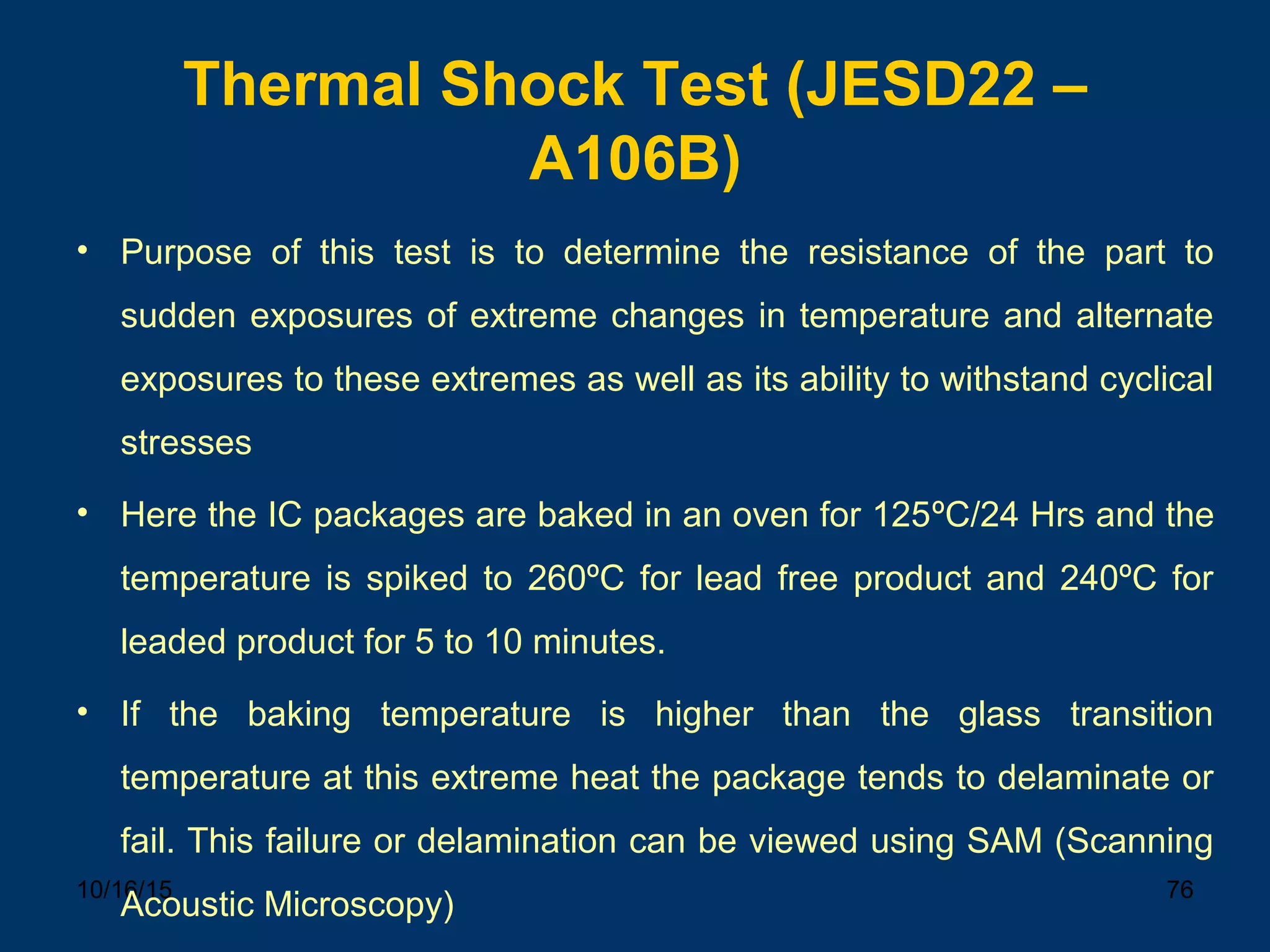 10/16/15 76
Thermal Shock Test (JESD22 –
A106B)
• Purpose of this test is to determine the resistance of the part to
sudden exposures of extreme changes in temperature and alternate
exposures to these extremes as well as its ability to withstand cyclical
stresses
• Here the IC packages are baked in an oven for 125ºC/24 Hrs and the
temperature is spiked to 260ºC for lead free product and 240ºC for
leaded product for 5 to 10 minutes.
• If the baking temperature is higher than the glass transition
temperature at this extreme heat the package tends to delaminate or
fail. This failure or delamination can be viewed using SAM (Scanning
Acoustic Microscopy)
 