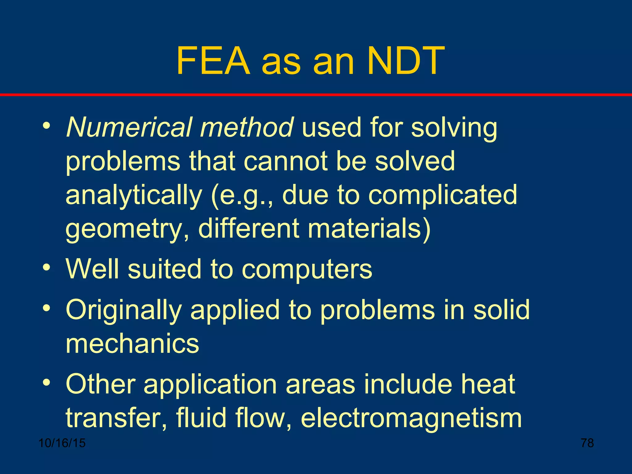 10/16/15 78
FEA as an NDT
• Numerical method used for solving
problems that cannot be solved
analytically (e.g., due to complicated
geometry, different materials)
• Well suited to computers
• Originally applied to problems in solid
mechanics
• Other application areas include heat
transfer, fluid flow, electromagnetism
 