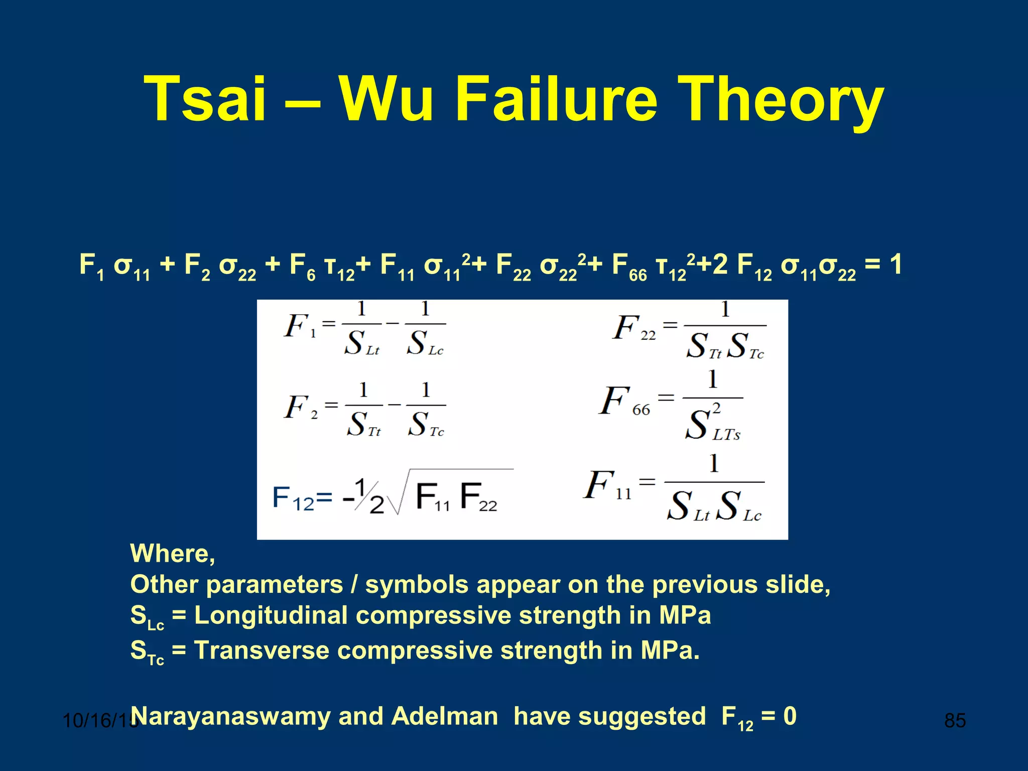 10/16/15 85
Tsai – Wu Failure Theory
F1 σ11 + F2 σ22 + F6 τ12+ F11 σ11
2
+ F22 σ22
2
+ F66 τ12
2
+2 F12 σ11σ22 = 1
Where,
Other parameters / symbols appear on the previous slide,
SLc = Longitudinal compressive strength in MPa
STc = Transverse compressive strength in MPa.
Narayanaswamy and Adelman have suggested F12 = 0
 