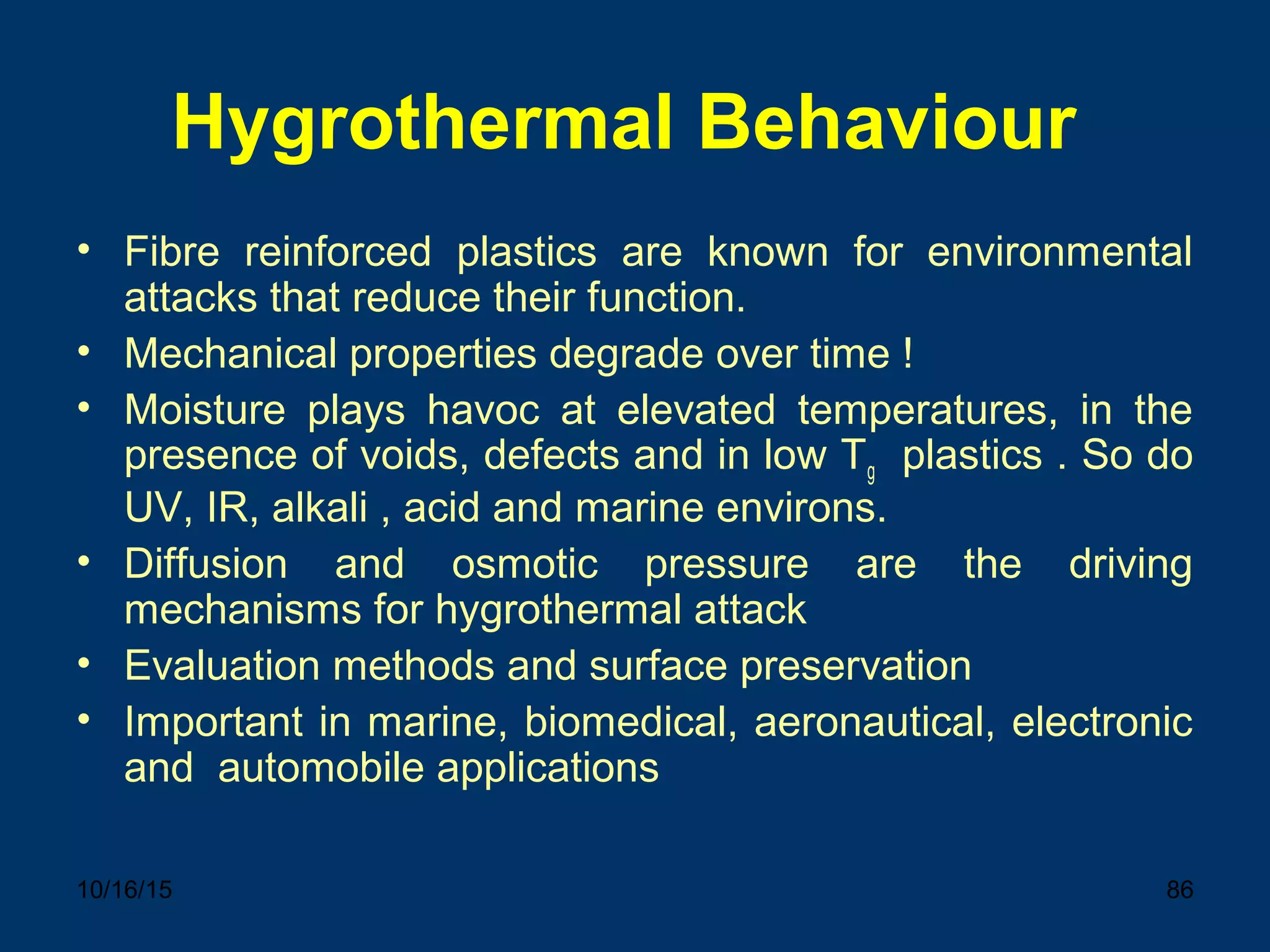 10/16/15 86
Hygrothermal Behaviour
• Fibre reinforced plastics are known for environmental
attacks that reduce their function.
• Mechanical properties degrade over time !
• Moisture plays havoc at elevated temperatures, in the
presence of voids, defects and in low Tg plastics . So do
UV, IR, alkali , acid and marine environs.
• Diffusion and osmotic pressure are the driving
mechanisms for hygrothermal attack
• Evaluation methods and surface preservation
• Important in marine, biomedical, aeronautical, electronic
and automobile applications
 