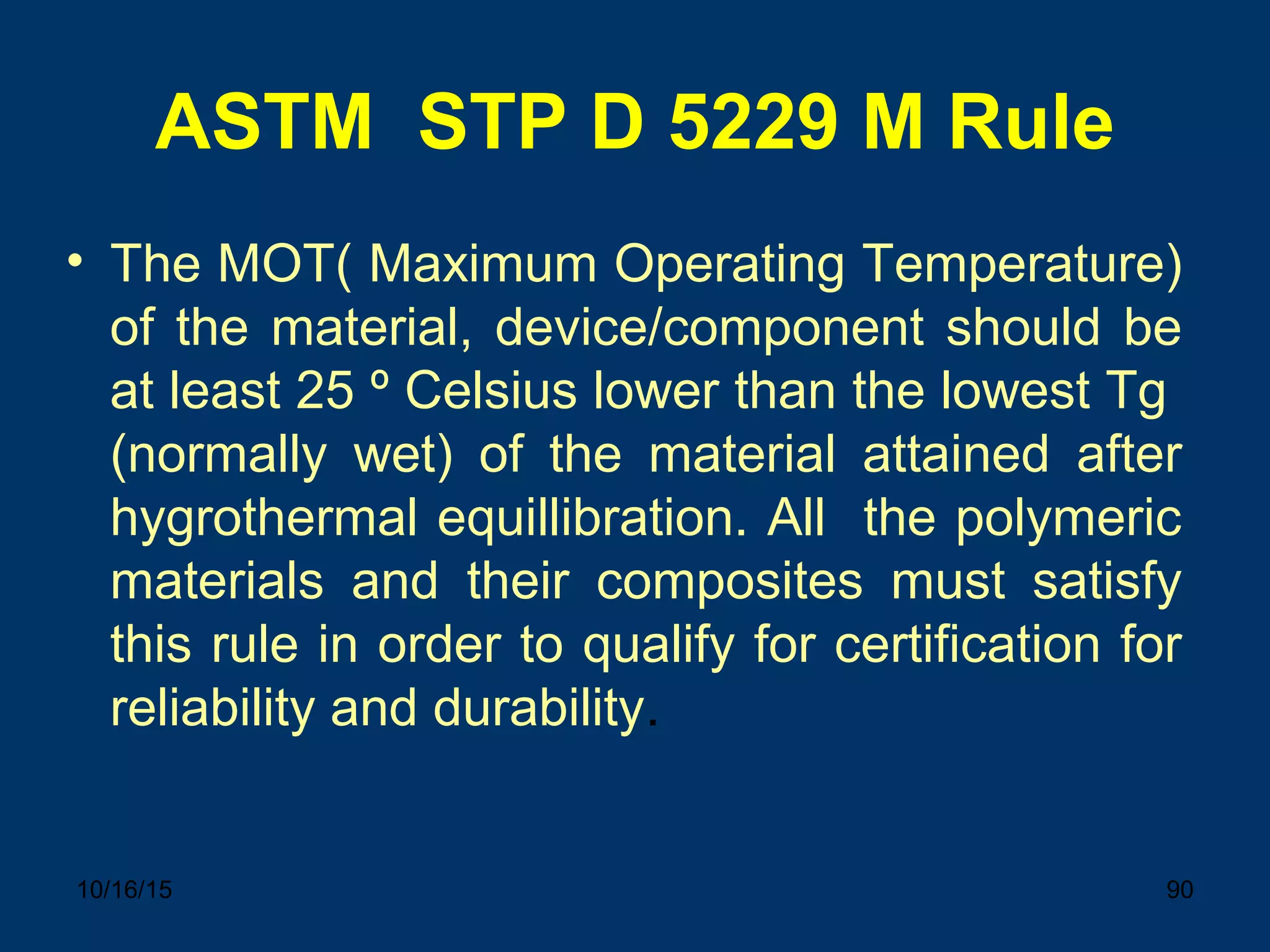 10/16/15 90
ASTM STP D 5229 M Rule
• The MOT( Maximum Operating Temperature)
of the material, device/component should be
at least 25 º Celsius lower than the lowest Tg
(normally wet) of the material attained after
hygrothermal equillibration. All the polymeric
materials and their composites must satisfy
this rule in order to qualify for certification for
reliability and durability.
 
