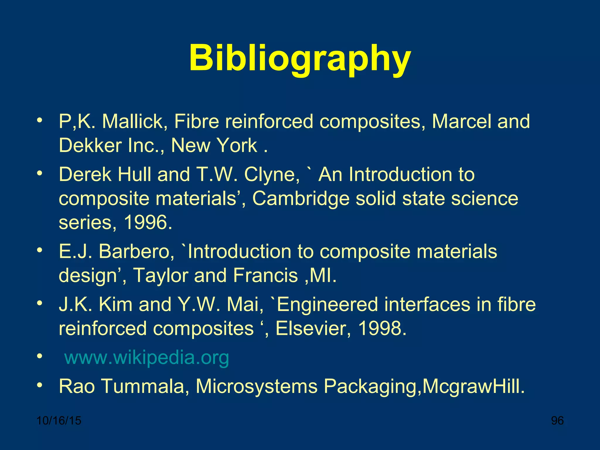 10/16/15 96
Bibliography
• P,K. Mallick, Fibre reinforced composites, Marcel and
Dekker Inc., New York .
• Derek Hull and T.W. Clyne, ` An Introduction to
composite materials’, Cambridge solid state science
series, 1996.
• E.J. Barbero, `Introduction to composite materials
design’, Taylor and Francis ,MI.
• J.K. Kim and Y.W. Mai, `Engineered interfaces in fibre
reinforced composites ‘, Elsevier, 1998.
• www.wikipedia.org
• Rao Tummala, Microsystems Packaging,McgrawHill.
 