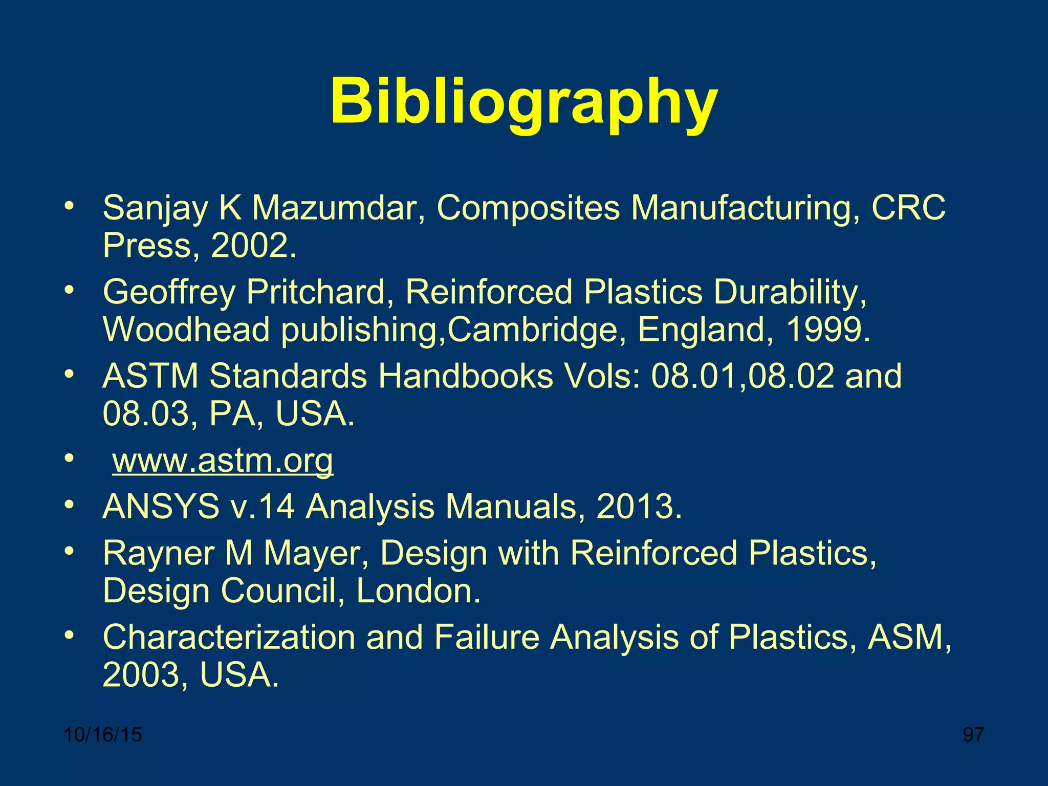 10/16/15 97
Bibliography
• Sanjay K Mazumdar, Composites Manufacturing, CRC
Press, 2002.
• Geoffrey Pritchard, Reinforced Plastics Durability,
Woodhead publishing,Cambridge, England, 1999.
• ASTM Standards Handbooks Vols: 08.01,08.02 and
08.03, PA, USA.
• www.astm.org
• ANSYS v.14 Analysis Manuals, 2013.
• Rayner M Mayer, Design with Reinforced Plastics,
Design Council, London.
• Characterization and Failure Analysis of Plastics, ASM,
2003, USA.
 