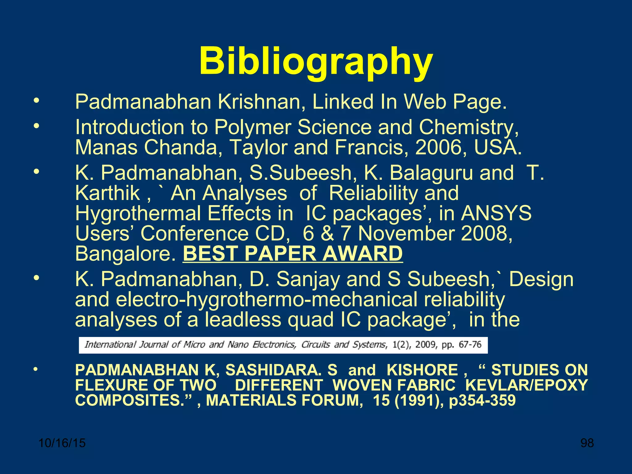 10/16/15 98
Bibliography
• Padmanabhan Krishnan, Linked In Web Page.
• Introduction to Polymer Science and Chemistry,
Manas Chanda, Taylor and Francis, 2006, USA.
• K. Padmanabhan, S.Subeesh, K. Balaguru and T.
Karthik , ` An Analyses of Reliability and
Hygrothermal Effects in IC packages’, in ANSYS
Users’ Conference CD, 6 & 7 November 2008,
Bangalore. BEST PAPER AWARD
• K. Padmanabhan, D. Sanjay and S Subeesh,` Design
and electro-hygrothermo-mechanical reliability
analyses of a leadless quad IC package’, in the
• PADMANABHAN K, SASHIDARA. S and KISHORE , “ STUDIES ON
FLEXURE OF TWO DIFFERENT WOVEN FABRIC KEVLAR/EPOXY
COMPOSITES.” , MATERIALS FORUM, 15 (1991), p354-359
 