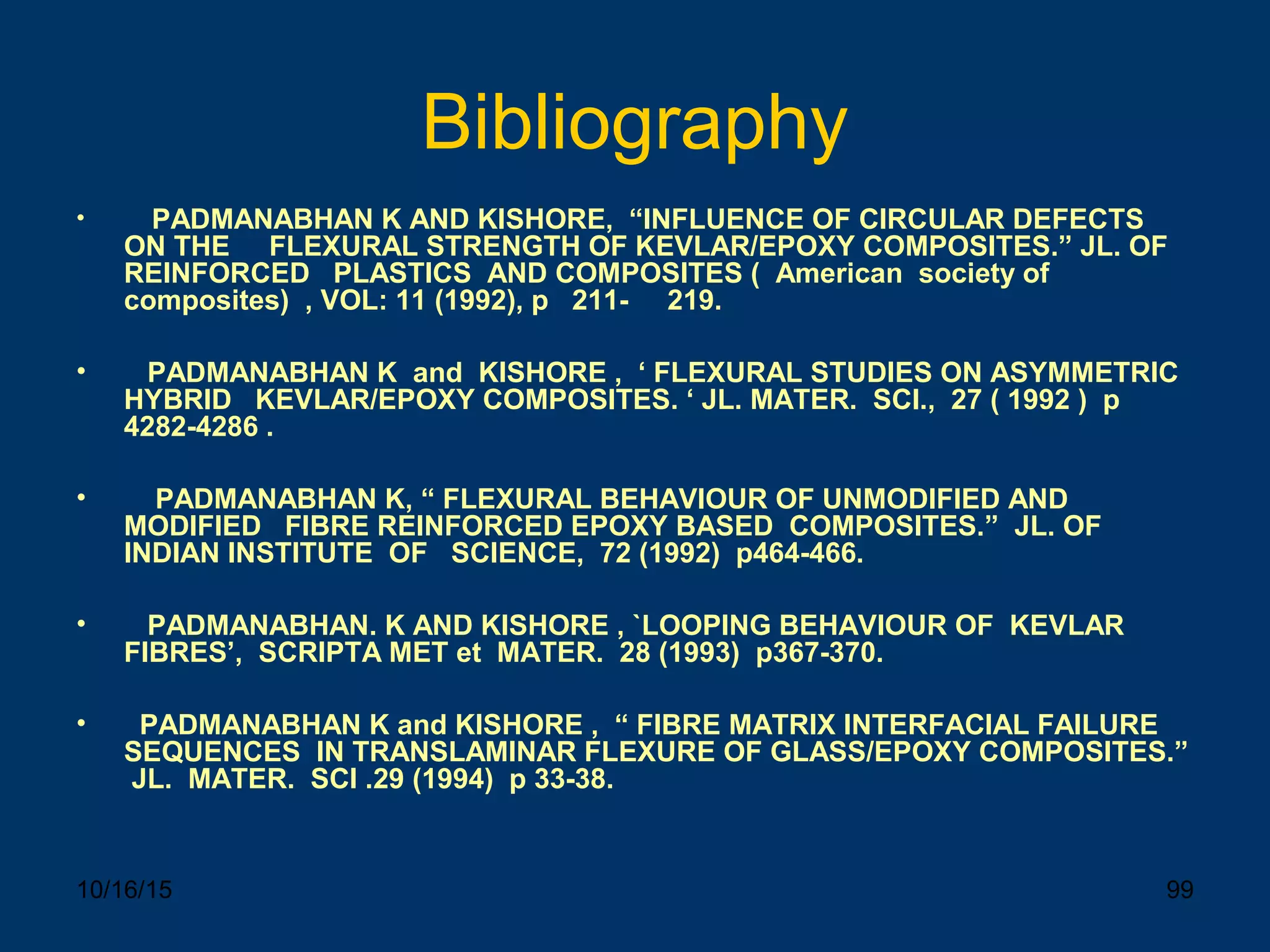 10/16/15 99
Bibliography
• PADMANABHAN K AND KISHORE, “INFLUENCE OF CIRCULAR DEFECTS
ON THE FLEXURAL STRENGTH OF KEVLAR/EPOXY COMPOSITES.” JL. OF
REINFORCED PLASTICS AND COMPOSITES ( American society of
composites) , VOL: 11 (1992), p 211- 219.
• PADMANABHAN K and KISHORE , ‘ FLEXURAL STUDIES ON ASYMMETRIC
HYBRID KEVLAR/EPOXY COMPOSITES. ‘ JL. MATER. SCI., 27 ( 1992 ) p
4282-4286 .
• PADMANABHAN K, “ FLEXURAL BEHAVIOUR OF UNMODIFIED AND
MODIFIED FIBRE REINFORCED EPOXY BASED COMPOSITES.” JL. OF
INDIAN INSTITUTE OF SCIENCE, 72 (1992) p464-466.
• PADMANABHAN. K AND KISHORE , `LOOPING BEHAVIOUR OF KEVLAR
FIBRES’, SCRIPTA MET et MATER. 28 (1993) p367-370.
• PADMANABHAN K and KISHORE , “ FIBRE MATRIX INTERFACIAL FAILURE
SEQUENCES IN TRANSLAMINAR FLEXURE OF GLASS/EPOXY COMPOSITES.”
JL. MATER. SCI .29 (1994) p 33-38.
 