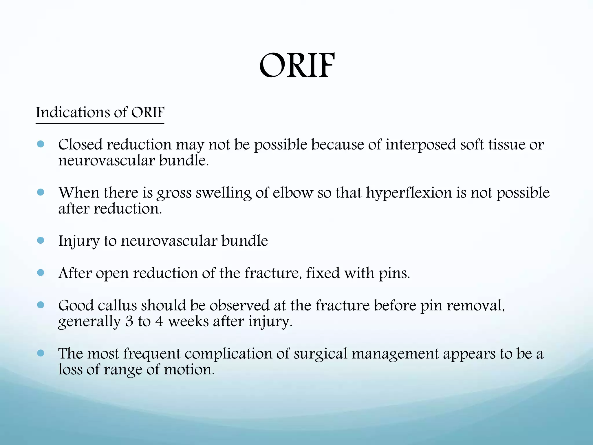 ORIF
Indications of ORIF
 Closed reduction may not be possible because of interposed soft tissue or
neurovascular bundle.
 When there is gross swelling of elbow so that hyperflexion is not possible
after reduction.
 Injury to neurovascular bundle
 After open reduction of the fracture, fixed with pins.
 Good callus should be observed at the fracture before pin removal,
generally 3 to 4 weeks after injury.
 The most frequent complication of surgical management appears to be a
loss of range of motion.
 