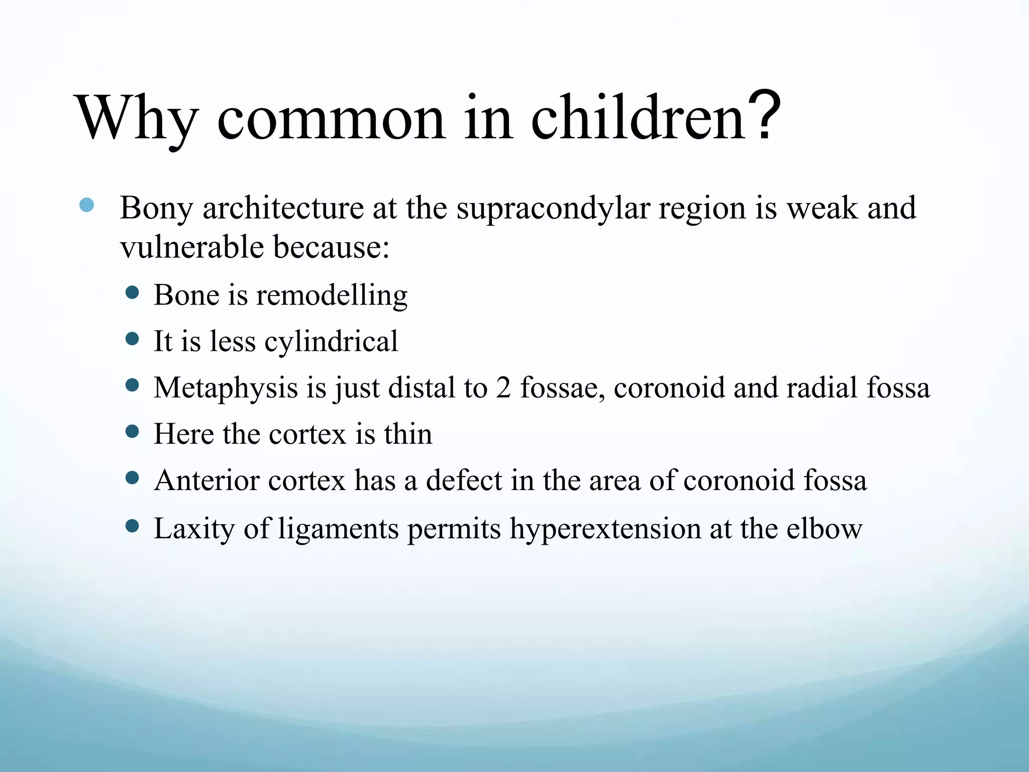 Why common in children?
 Bony architecture at the supracondylar region is weak and
vulnerable because:
 Bone is remodelling
 It is less cylindrical
 Metaphysis is just distal to 2 fossae, coronoid and radial fossa
 Here the cortex is thin
 Anterior cortex has a defect in the area of coronoid fossa
 Laxity of ligaments permits hyperextension at the elbow
 